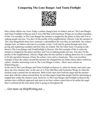 Comparing The Lone Ranger And Tonto Fistfight
How culture affects our views Today s culture changes how we behave and act. The Lone Ranger
and Tonto Fistfight in Heaven and A Very Old Man with Enormous Wings are excellent examples
of this. For example, in The Lone Ranger the narrator is stopped by the police as they said You re
making people nervous. You don t fit the profile of the neighborhood. (Alexie). Like the narrator in
The Lone Rangerboth stores how someone s cultureaffects the way they act and think. Our culture
changes how we behave and react to everyday events. I will start by going through each story
giving and explaining examples and how they are related. The first short story I m going to talk
about is The Lone Ranger and TontoFistfight in Heaven. The first example of this is when the
narrator is stopped by the police and they said You re making people nervous. You don t fit the
profile of the neighborhood. (Alexie). Right after this the narrator is talking about how he is unable
to fit into anywhere because of how the culture views native Americans. This is an excellent
example of how the culture around the narrator has changed how he thinks about others within his
culture. Another interesting event in The Lone Ranger is when... Show more content on
Helpwriting.net ...
In the cast of The Lone Ranger and Tonto Fistfight in Heaven it s when he shouts, and some cops
show up a few minutes later, in the case of A Very Old Man with Enormous Wings its when the
chicken coop is turned into an attraction. Both events show how both the angel and the narrator
must deal with the culture around them. Its not that angels found that people find his interesting or
trapped him within the chicken coop. However, in The Lone Ranger and Fistfight in Heaven the
narrator tries a different approach and starts to act how culture expect him to be unlike the angel
that is confused all the time about what is going on throughout the
... Get more on HelpWriting.net ...
 