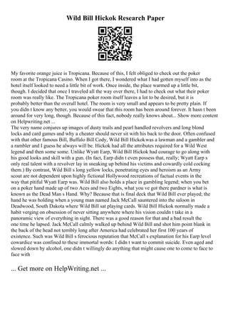Wild Bill Hickok Research Paper
My favorite orange juice is Tropicana. Because of this, I felt obliged to check out the poker
room at the Tropicana Casino. When I got there, I wondered what I had gotten myself into as the
hotel itself looked to need a little bit of work. Once inside, the place warmed up a little bit,
though. I decided that once I traveled all the way over there, I had to check out what their poker
room was really like. The Tropicana poker room itself leaves a lot to be desired, but it is
probably better than the overall hotel. The room is very small and appears to be pretty plain. If
you didn t know any better, you would swear that this room has been around forever. It hasn t been
around for very long, though. Because of this fact, nobody really knows about... Show more content
on Helpwriting.net ...
The very name conjures up images of dusty trails and pearl handled revolvers and long blond
locks and card games and why a cheater should never sit with his back to the door. Often confused
with that other famous Bill, Buffalo Bill Cody, Wild Bill Hickokwas a lawman and a gambler and
a rambler and I guess he always will be. Hickok had all the attributes required for a Wild West
legend and then some some. Unlike Wyatt Earp, Wild Bill Hickok had courage to go along with
his good looks and skill with a gun. (In fact, Earp didn t even possess that, really; Wyatt Earp s
only real talent with a revolver lay in sneaking up behind his victims and cowardly cold cocking
them.) By contrast, Wild Bill s long yellow locks, penetrating eyes and heroism as an Army
scout are not dependent upon highly fictional Hollywood recreations of factual events in the
way that pitiful Wyatt Earp was. Wild Bill also holds a place in gambling legend; when you bet
on a poker hand made up of two Aces and two Eights, what you ve got there pardner is what is
known as the Dead Man s Hand. Why? Because that is final deck that Wild Bill ever played; the
hand he was holding when a young man named Jack McCall sauntered into the saloon in
Deadwood, South Dakota where Wild Bill sat playing cards. Wild Bill Hickok normally made a
habit verging on obsession of never sitting anywhere where his vision couldn t take in a
panoramic view of everything in sight. There was a good reason for that and a bad result the
one time he lapsed. Jack McCall calmly walked up behind Wild Bill and shot him point blank in
the back of the head not terribly long after America had celebrated her first 100 years of
existence. Such was Wild Bill s ferocious reputation that McCall s explanation for his Earp level
cowardice was confined to these immortal words: I didn t want to commit suicide. Even aged and
slowed down by alcohol, one didn t willingly do anything that might cause one to come to face to
face with
... Get more on HelpWriting.net ...
 