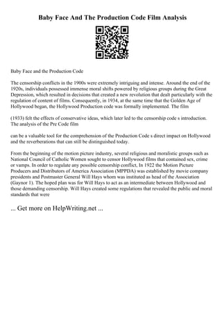 Baby Face And The Production Code Film Analysis
Baby Face and the Production Code
The censorship conflicts in the 1900s were extremely intriguing and intense. Around the end of the
1920s, individuals possessed immense moral shifts powered by religious groups during the Great
Depression, which resulted in decisions that created a new revolution that dealt particularly with the
regulation of content of films. Consequently, in 1934, at the same time that the Golden Age of
Hollywood began, the Hollywood Production code was formally implemented. The film
(1933) felt the effects of conservative ideas, which later led to the censorship code s introduction.
The analysis of the Pre Code film
can be a valuable tool for the comprehension of the Production Code s direct impact on Hollywood
and the reverberations that can still be distinguished today.
From the beginning of the motion picture industry, several religious and moralistic groups such as
National Council of Catholic Women sought to censor Hollywood films that contained sex, crime
or vamps. In order to regulate any possible censorship conflict, In 1922 the Motion Picture
Producers and Distributors of America Association (MPPDA) was established by movie company
presidents and Postmaster General Will Hays whom was instituted as head of the Association
(Gaynor 1). The hoped plan was for Will Hays to act as an intermediate between Hollywood and
those demanding censorship. Will Hays created some regulations that revealed the public and moral
standards that were
... Get more on HelpWriting.net ...
 