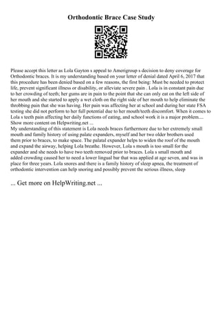 Orthodontic Brace Case Study
Please accept this letter as Lola Gayton s appeal to Amerigroup s decision to deny coverage for
Orthodontic braces. It is my understanding based on your letter of denial dated April 6, 2017 that
this procedure has been denied based on a few reasons, the first being: Must be needed to protect
life, prevent significant illness or disability, or alleviate severe pain . Lola is in constant pain due
to her crowding of teeth; her gums are in pain to the point that she can only eat on the left side of
her mouth and she started to apply a wet cloth on the right side of her mouth to help eliminate the
throbbing pain that she was having. Her pain was affecting her at school and during her state FSA
testing she did not perform to her full potential due to her mouth/teeth discomfort. When it comes to
Lola s teeth pain affecting her daily functions of eating, and school work it is a major problem....
Show more content on Helpwriting.net ...
My understanding of this statement is Lola needs braces furthermore due to her extremely small
mouth and family history of using palate expanders, myself and her two older brothers used
them prior to braces, to make space. The palatal expander helps to widen the roof of the mouth
and expand the airway, helping Lola breathe. However, Lola s mouth is too small for the
expander and she needs to have two teeth removed prior to braces. Lola s small mouth and
added crowding caused her to need a lower lingual bar that was applied at age seven, and was in
place for three years. Lola snores and there is a family history of sleep apnea, the treatment of
orthodontic intervention can help snoring and possibly prevent the serious illness, sleep
... Get more on HelpWriting.net ...
 