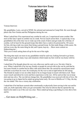 Veteran interview Essay
Veteran Interview
My grandfather, Larry, served in WWII. He enlisted and stationed at Camp Polk. He went through
places like New Guinea and the Philippines during the war.
When I asked him if he experienced any combat he said; yes, I experienced some combat. But
most of the time I spent in combat was in a tank. Not too much action there. A typical day in my
grandfathers life at the time was to wake up at the crack of dawn and get ready for a full day of
combat, well at least for the ground troops that didn t have a tank to be protected by. Of course
for him, driving a tank was easier then being a ground troop. So that made things a little easier. He
told me every day the main thing he did, and I quote, kep my ... Show more content on
Helpwriting.net ...
Then you re stuck setting them all up for the rest of the night.
The thing that stuck out most in my grandfather mind he said was; looking forward to go home .
The war got tough in many ways and situations which made my him wish he was home with his
family again.
I asked him if he thought about the war very often now and he said; so so. Not alot. Glad its
over. When I asked him if he lost any friends or people he served with in the war he said that he
lost some friends in combat but he didn t talk much about that. He carried his sacred heart metal
with him everywhere he went. He would pray for the war to end at night before he fell asleep.
The friends he made in war are either dead or he no longer keeps in touch with them at all. There
wasn t much said about his worst and best experiences in the war. All he said on that was to keep
alert and stay alive. The war did not change him. My grandfather was received with lots of love. He
was going to go to Japan but he ended up going home early. He was in Minilla on V J Day, the day
the war ended. This was a victory day celebration.
I asked him if he had been scarred either emotionally or physically from serving in the war and he
said; yes, both especially when you get surrounded. One time he told me that he opened the top
hatch to his tank to see if the cost was clear. There ended up being a jap hiding in a tree above him
and he
... Get more on HelpWriting.net ...
 