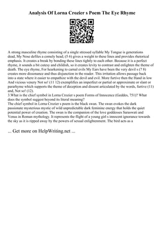 Analysis Of Lorna Crozier s Poem The Eye Rhyme
A strong masculine rhyme consisting of a single stressed syllable My Tongue is generations
dead, My Nose defiles a comely head; (5 6) gives a weight to these lines and provides rhetorical
emphasis. It creates a break by bonding these lines tightly to each other. Because it is a perfect
rhyme, it sounds a bit cutesy and childish, so it creates levity to contrast and enlighten the theme of
death. The eye rhyme, For hearkening to carnal evils My Ears have been the very devil s (7 8)
creates more dissonance and thus disjunction in the reader. This irritation allows passage back
into a state where it easier to empathize with the devil and evil. More furtive then the Hand in low
And vicious venery Not so! (11 12) exemplifies an imperfect or partial or approximate or slant or
pararhyme which supports the theme of deception and dissent articulated by the words, furtive (11)
and, Not so! (12).
3.What is the chief symbol in Lorna Crozier s poem Forms of Innocence (Geddes, 751)? What
does the symbol suggest beyond its literal meaning?
The chief symbol in Lorna Crozier s poem is the black swan. The swan evokes the dark
passionate mysterious mystic of wild unpredictable dark feminine energy that holds the quiet
potential power of creation. The swan is the companion of the love goddesses Saraswati and
Venus in Roman mythology. It represents the flight of a young girl s innocent ignorance towards
the sky as it is ripped away by the powers of sexual enlightenment. The bird acts as a
... Get more on HelpWriting.net ...
 