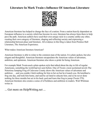 Literature In Mark Twain s Influence Of American Literature
American literature has helped to change the face of a nation. From a nation heavily dependent on
European influence to a society which has become its own, literature has always been there to help
pave the path. American authors have used their own unique style in a country unlike any other,
creating their own category of literature, shaping and reflecting society and expressing a
relationship between place and literature. All evidence in this blog is taken from Prentice Hall
Literature, The American Experience.
What makes American literature American?
American literature is able to relate to the common man of the nation. It is plain spoken, but also
elegant and thoughtful. American literature encapsulates the American values of adventure,
ambition, and optimism. American literature also shows a pride for being American.
For example Mark Twain used a plain spoken style that talked about the day to life of regular
Americans, something the world had not seen before. One of Twain s most acclaimed novels The
Notorious Jumping Frog of Calaveras County shows the American values of adventure and
ambition . . .and you couldn t fetch nothing for him to bet on but he d match you. He ketchhed a
frog one day, and took him home, and said he cal lated to educate him; and so he never done
nothing for three months but set in his back yard and learn that frog to jump (Twain 579).
American literature also creates a sense of of boldness and ambition in readers. Walt Whitman
writes in
... Get more on HelpWriting.net ...
 
