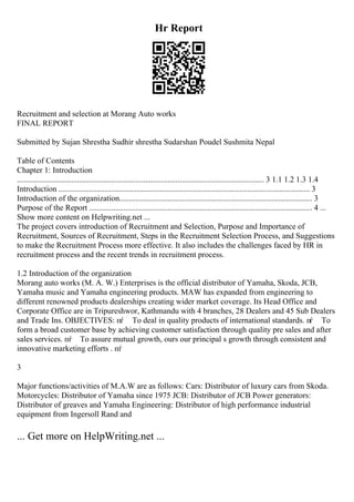 Hr Report
Recruitment and selection at Morang Auto works
FINAL REPORT
Submitted by Sujan Shrestha Sudhir shrestha Sudarshan Poudel Sushmita Nepal
Table of Contents
Chapter 1: Introduction
........................................................................................................................... 3 1.1 1.2 1.3 1.4
Introduction ............................................................................................................................. 3
Introduction of the organization................................................................................................ 3
Purpose of the Report ............................................................................................................... 4 ...
Show more content on Helpwriting.net ...
The project covers introduction of Recruitment and Selection, Purpose and Importance of
Recruitment, Sources of Recruitment, Steps in the Recruitment Selection Process, and Suggestions
to make the Recruitment Process more effective. It also includes the challenges faced by HR in
recruitment process and the recent trends in recruitment process.
1.2 Introduction of the organization
Morang auto works (M. A. W.) Enterprises is the official distributor of Yamaha, Skoda, JCB,
Yamaha music and Yamaha engineering products. MAW has expanded from engineering to
different renowned products dealerships creating wider market coverage. Its Head Office and
Corporate Office are in Tripureshwor, Kathmandu with 4 branches, 28 Dealers and 45 Sub Dealers
and Trade Ins. OBJECTIVES: пѓ To deal in quality products of international standards. пѓ To
form a broad customer base by achieving customer satisfaction through quality pre sales and after
sales services. пѓ To assure mutual growth, ours our principal s growth through consistent and
innovative marketing efforts . пѓ
3
Major functions/activities of M.A.W are as follows: Cars: Distributor of luxury cars from Skoda.
Motorcycles: Distributor of Yamaha since 1975 JCB: Distributor of JCB Power generators:
Distributor of greaves and Yamaha Engineering: Distributor of high performance industrial
equipment from Ingersoll Rand and
... Get more on HelpWriting.net ...
 