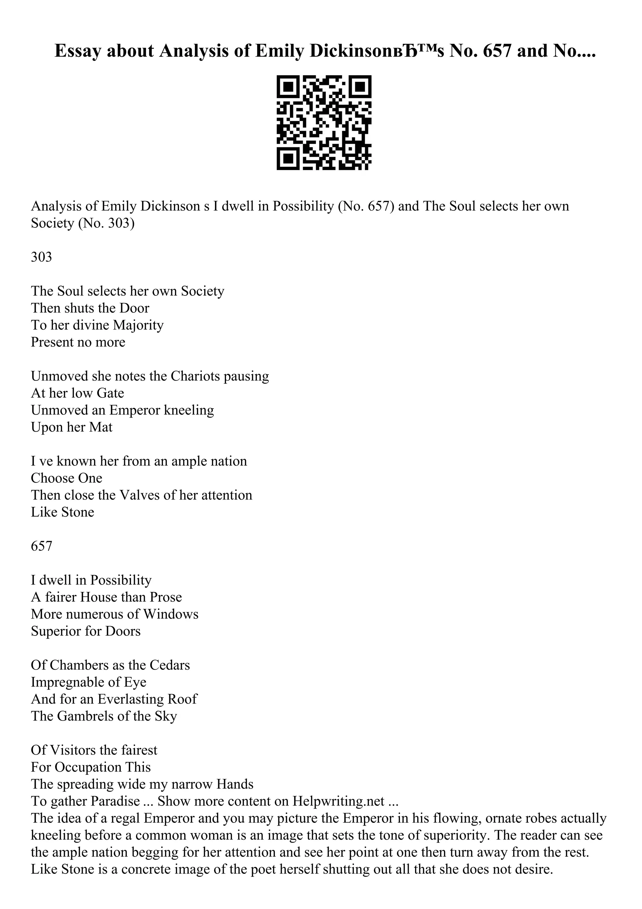 Essay about Analysis of Emily DickinsonвЂ™s No. 657 and No....
Analysis of Emily Dickinson s I dwell in Possibility (No. 657) and The Soul selects her own
Society (No. 303)
303
The Soul selects her own Society
Then shuts the Door
To her divine Majority
Present no more
Unmoved she notes the Chariots pausing
At her low Gate
Unmoved an Emperor kneeling
Upon her Mat
I ve known her from an ample nation
Choose One
Then close the Valves of her attention
Like Stone
657
I dwell in Possibility
A fairer House than Prose
More numerous of Windows
Superior for Doors
Of Chambers as the Cedars
Impregnable of Eye
And for an Everlasting Roof
The Gambrels of the Sky
Of Visitors the fairest
For Occupation This
The spreading wide my narrow Hands
To gather Paradise ... Show more content on Helpwriting.net ...
The idea of a regal Emperor and you may picture the Emperor in his flowing, ornate robes actually
kneeling before a common woman is an image that sets the tone of superiority. The reader can see
the ample nation begging for her attention and see her point at one then turn away from the rest.
Like Stone is a concrete image of the poet herself shutting out all that she does not desire.
 