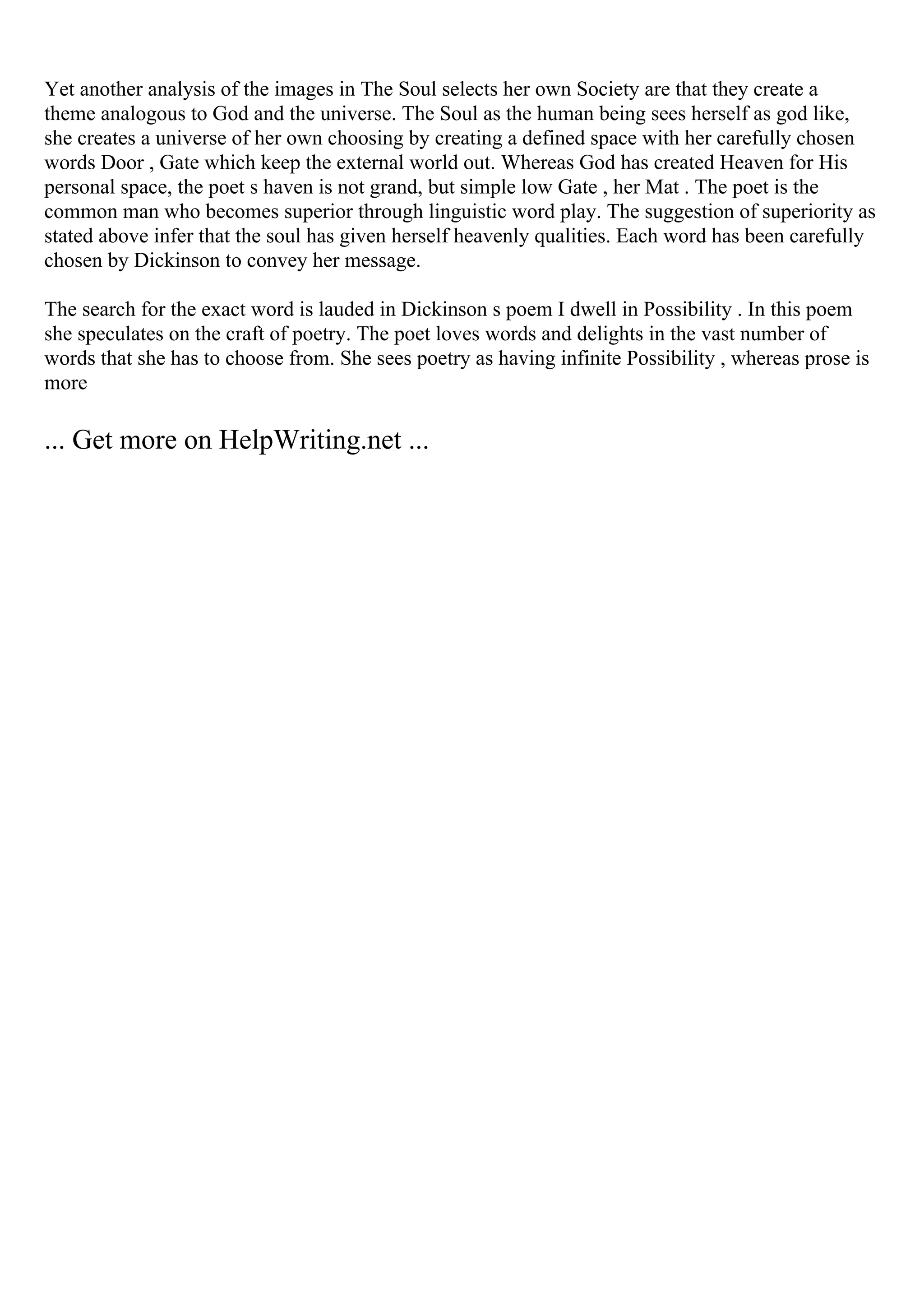 Yet another analysis of the images in The Soul selects her own Society are that they create a
theme analogous to God and the universe. The Soul as the human being sees herself as god like,
she creates a universe of her own choosing by creating a defined space with her carefully chosen
words Door , Gate which keep the external world out. Whereas God has created Heaven for His
personal space, the poet s haven is not grand, but simple low Gate , her Mat . The poet is the
common man who becomes superior through linguistic word play. The suggestion of superiority as
stated above infer that the soul has given herself heavenly qualities. Each word has been carefully
chosen by Dickinson to convey her message.
The search for the exact word is lauded in Dickinson s poem I dwell in Possibility . In this poem
she speculates on the craft of poetry. The poet loves words and delights in the vast number of
words that she has to choose from. She sees poetry as having infinite Possibility , whereas prose is
more
... Get more on HelpWriting.net ...
 