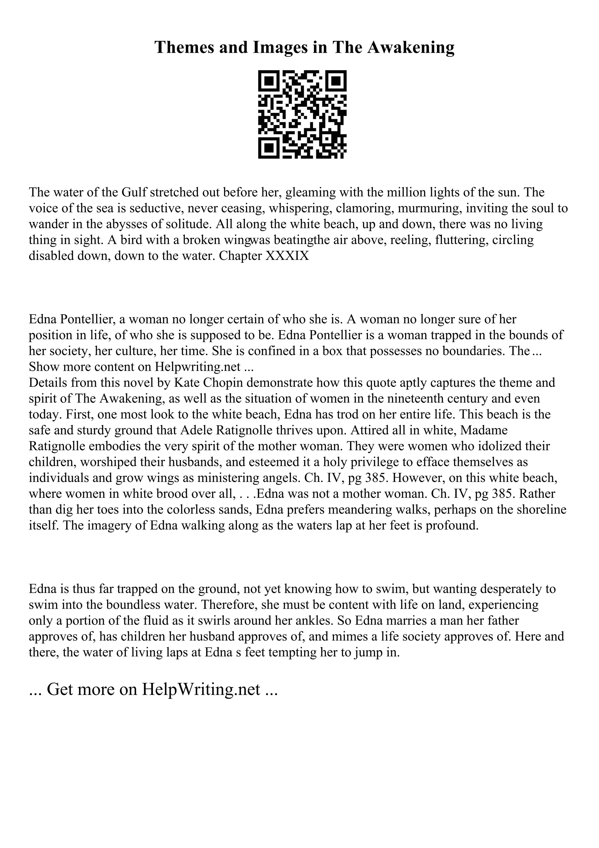 Themes and Images in The Awakening
The water of the Gulf stretched out before her, gleaming with the million lights of the sun. The
voice of the sea is seductive, never ceasing, whispering, clamoring, murmuring, inviting the soul to
wander in the abysses of solitude. All along the white beach, up and down, there was no living
thing in sight. A bird with a broken wingwas beatingthe air above, reeling, fluttering, circling
disabled down, down to the water. Chapter XXXIX
Edna Pontellier, a woman no longer certain of who she is. A woman no longer sure of her
position in life, of who she is supposed to be. Edna Pontellier is a woman trapped in the bounds of
her society, her culture, her time. She is confined in a box that possesses no boundaries. The...
Show more content on Helpwriting.net ...
Details from this novel by Kate Chopin demonstrate how this quote aptly captures the theme and
spirit of The Awakening, as well as the situation of women in the nineteenth century and even
today. First, one most look to the white beach, Edna has trod on her entire life. This beach is the
safe and sturdy ground that Adele Ratignolle thrives upon. Attired all in white, Madame
Ratignolle embodies the very spirit of the mother woman. They were women who idolized their
children, worshiped their husbands, and esteemed it a holy privilege to efface themselves as
individuals and grow wings as ministering angels. Ch. IV, pg 385. However, on this white beach,
where women in white brood over all, . . .Edna was not a mother woman. Ch. IV, pg 385. Rather
than dig her toes into the colorless sands, Edna prefers meandering walks, perhaps on the shoreline
itself. The imagery of Edna walking along as the waters lap at her feet is profound.
Edna is thus far trapped on the ground, not yet knowing how to swim, but wanting desperately to
swim into the boundless water. Therefore, she must be content with life on land, experiencing
only a portion of the fluid as it swirls around her ankles. So Edna marries a man her father
approves of, has children her husband approves of, and mimes a life society approves of. Here and
there, the water of living laps at Edna s feet tempting her to jump in.
... Get more on HelpWriting.net ...
 