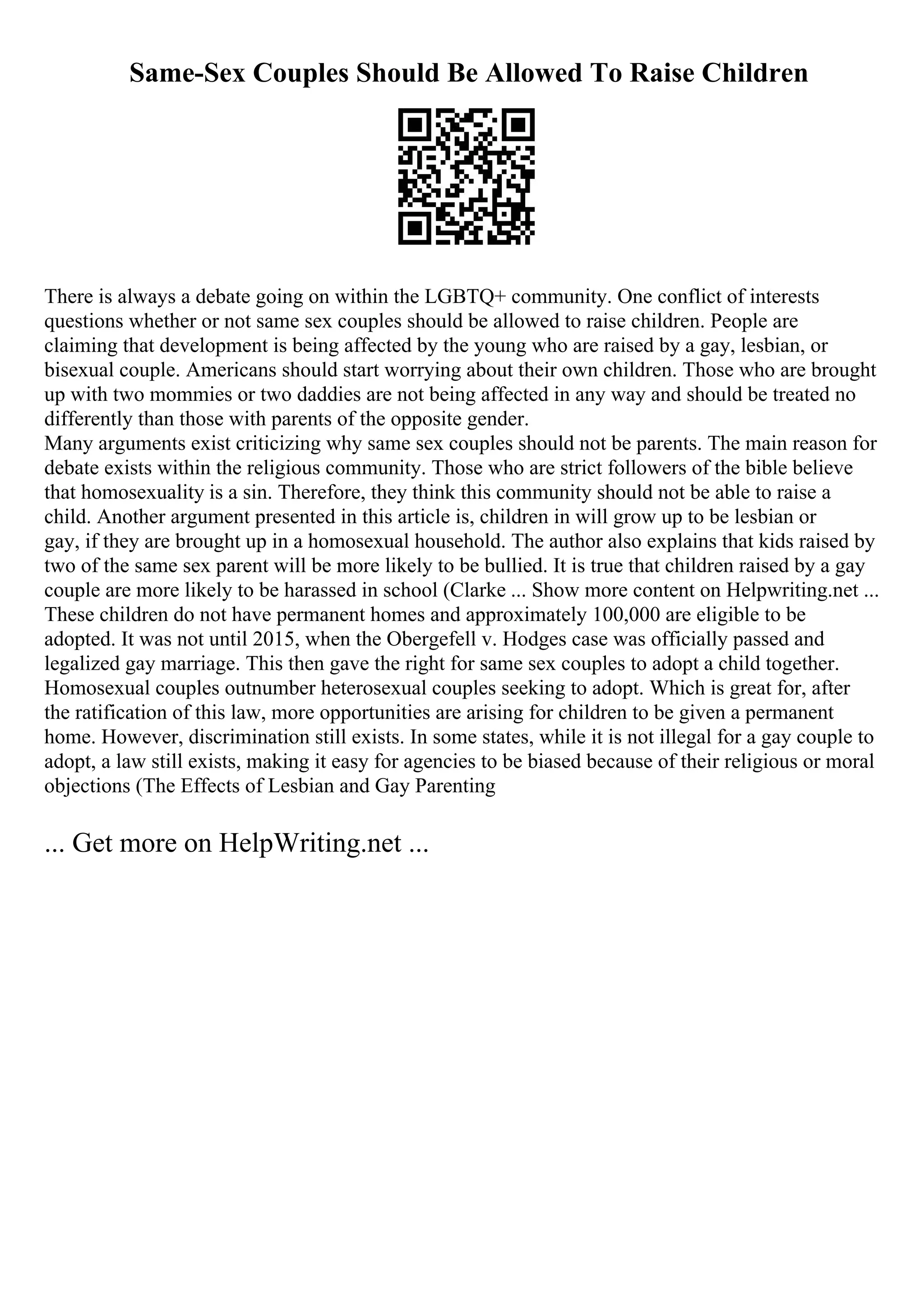 Same-Sex Couples Should Be Allowed To Raise Children
There is always a debate going on within the LGBTQ+ community. One conflict of interests
questions whether or not same sex couples should be allowed to raise children. People are
claiming that development is being affected by the young who are raised by a gay, lesbian, or
bisexual couple. Americans should start worrying about their own children. Those who are brought
up with two mommies or two daddies are not being affected in any way and should be treated no
differently than those with parents of the opposite gender.
Many arguments exist criticizing why same sex couples should not be parents. The main reason for
debate exists within the religious community. Those who are strict followers of the bible believe
that homosexuality is a sin. Therefore, they think this community should not be able to raise a
child. Another argument presented in this article is, children in will grow up to be lesbian or
gay, if they are brought up in a homosexual household. The author also explains that kids raised by
two of the same sex parent will be more likely to be bullied. It is true that children raised by a gay
couple are more likely to be harassed in school (Clarke ... Show more content on Helpwriting.net ...
These children do not have permanent homes and approximately 100,000 are eligible to be
adopted. It was not until 2015, when the Obergefell v. Hodges case was officially passed and
legalized gay marriage. This then gave the right for same sex couples to adopt a child together.
Homosexual couples outnumber heterosexual couples seeking to adopt. Which is great for, after
the ratification of this law, more opportunities are arising for children to be given a permanent
home. However, discrimination still exists. In some states, while it is not illegal for a gay couple to
adopt, a law still exists, making it easy for agencies to be biased because of their religious or moral
objections (The Effects of Lesbian and Gay Parenting
... Get more on HelpWriting.net ...
 