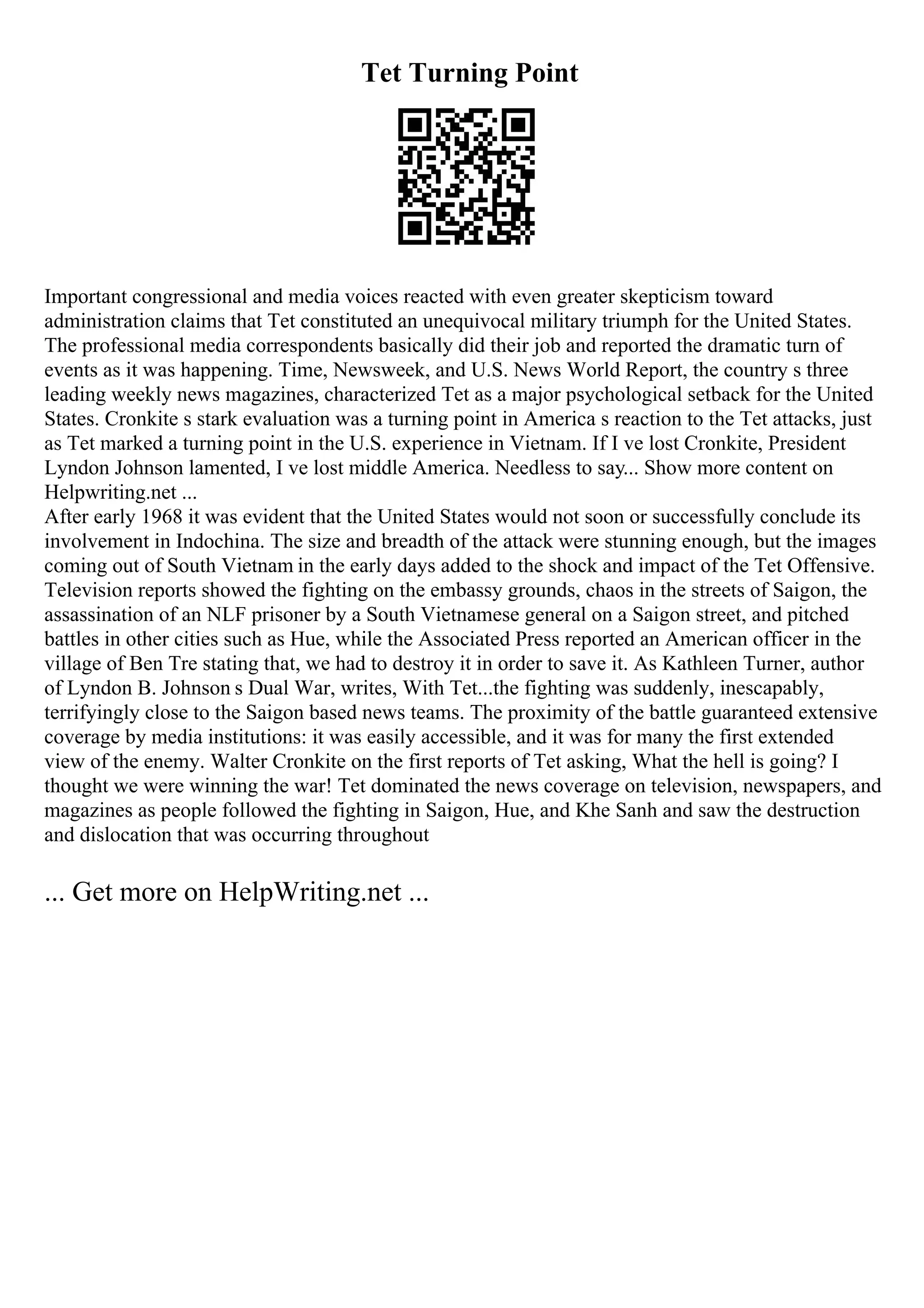 Tet Turning Point
Important congressional and media voices reacted with even greater skepticism toward
administration claims that Tet constituted an unequivocal military triumph for the United States.
The professional media correspondents basically did their job and reported the dramatic turn of
events as it was happening. Time, Newsweek, and U.S. News World Report, the country s three
leading weekly news magazines, characterized Tet as a major psychological setback for the United
States. Cronkite s stark evaluation was a turning point in America s reaction to the Tet attacks, just
as Tet marked a turning point in the U.S. experience in Vietnam. If I ve lost Cronkite, President
Lyndon Johnson lamented, I ve lost middle America. Needless to say... Show more content on
Helpwriting.net ...
After early 1968 it was evident that the United States would not soon or successfully conclude its
involvement in Indochina. The size and breadth of the attack were stunning enough, but the images
coming out of South Vietnam in the early days added to the shock and impact of the Tet Offensive.
Television reports showed the fighting on the embassy grounds, chaos in the streets of Saigon, the
assassination of an NLF prisoner by a South Vietnamese general on a Saigon street, and pitched
battles in other cities such as Hue, while the Associated Press reported an American officer in the
village of Ben Tre stating that, we had to destroy it in order to save it. As Kathleen Turner, author
of Lyndon B. Johnson s Dual War, writes, With Tet...the fighting was suddenly, inescapably,
terrifyingly close to the Saigon based news teams. The proximity of the battle guaranteed extensive
coverage by media institutions: it was easily accessible, and it was for many the first extended
view of the enemy. Walter Cronkite on the first reports of Tet asking, What the hell is going? I
thought we were winning the war! Tet dominated the news coverage on television, newspapers, and
magazines as people followed the fighting in Saigon, Hue, and Khe Sanh and saw the destruction
and dislocation that was occurring throughout
... Get more on HelpWriting.net ...
 