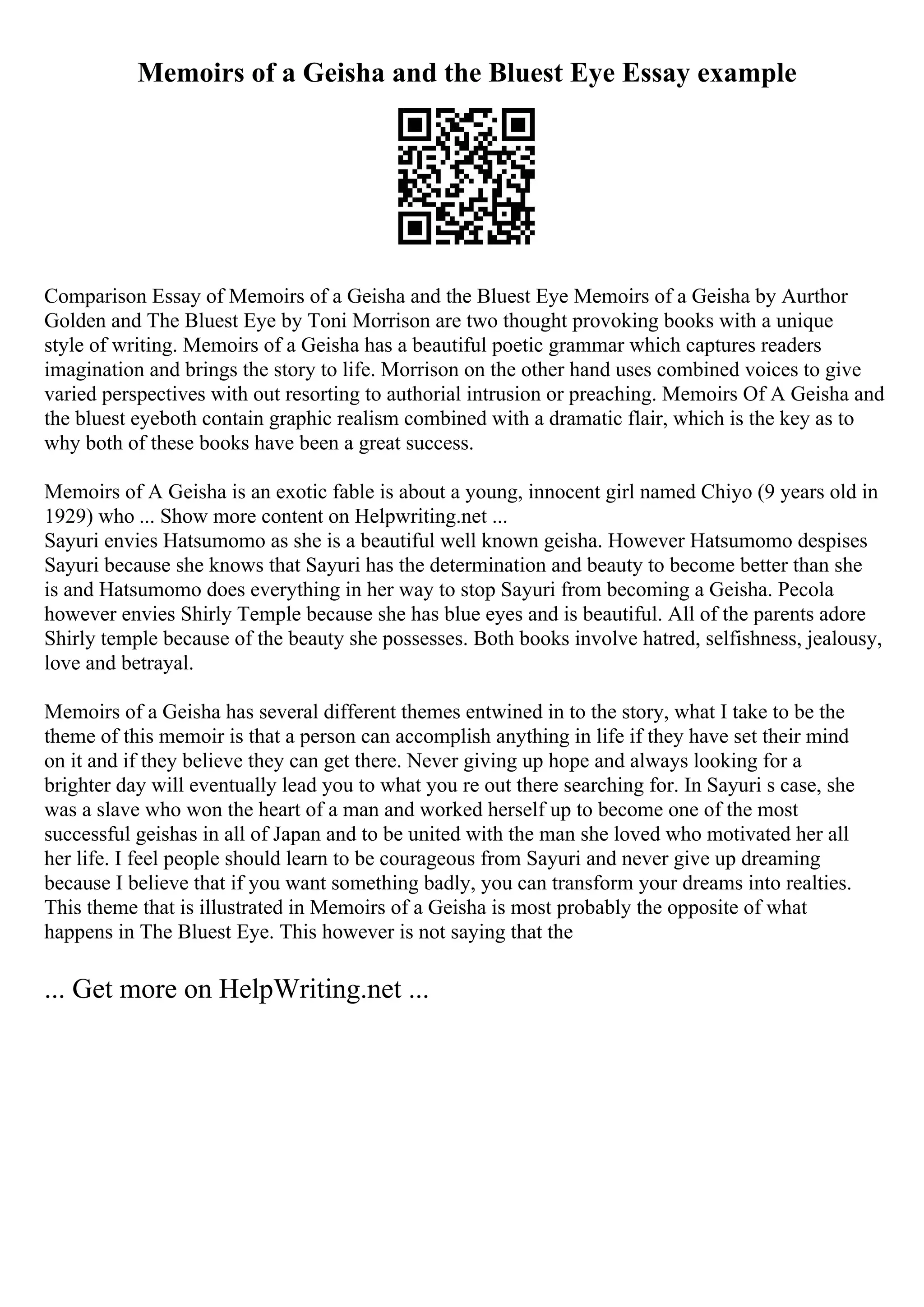 Memoirs of a Geisha and the Bluest Eye Essay example
Comparison Essay of Memoirs of a Geisha and the Bluest Eye Memoirs of a Geisha by Aurthor
Golden and The Bluest Eye by Toni Morrison are two thought provoking books with a unique
style of writing. Memoirs of a Geisha has a beautiful poetic grammar which captures readers
imagination and brings the story to life. Morrison on the other hand uses combined voices to give
varied perspectives with out resorting to authorial intrusion or preaching. Memoirs Of A Geisha and
the bluest eyeboth contain graphic realism combined with a dramatic flair, which is the key as to
why both of these books have been a great success.
Memoirs of A Geisha is an exotic fable is about a young, innocent girl named Chiyo (9 years old in
1929) who ... Show more content on Helpwriting.net ...
Sayuri envies Hatsumomo as she is a beautiful well known geisha. However Hatsumomo despises
Sayuri because she knows that Sayuri has the determination and beauty to become better than she
is and Hatsumomo does everything in her way to stop Sayuri from becoming a Geisha. Pecola
however envies Shirly Temple because she has blue eyes and is beautiful. All of the parents adore
Shirly temple because of the beauty she possesses. Both books involve hatred, selfishness, jealousy,
love and betrayal.
Memoirs of a Geisha has several different themes entwined in to the story, what I take to be the
theme of this memoir is that a person can accomplish anything in life if they have set their mind
on it and if they believe they can get there. Never giving up hope and always looking for a
brighter day will eventually lead you to what you re out there searching for. In Sayuri s case, she
was a slave who won the heart of a man and worked herself up to become one of the most
successful geishas in all of Japan and to be united with the man she loved who motivated her all
her life. I feel people should learn to be courageous from Sayuri and never give up dreaming
because I believe that if you want something badly, you can transform your dreams into realties.
This theme that is illustrated in Memoirs of a Geisha is most probably the opposite of what
happens in The Bluest Eye. This however is not saying that the
... Get more on HelpWriting.net ...
 