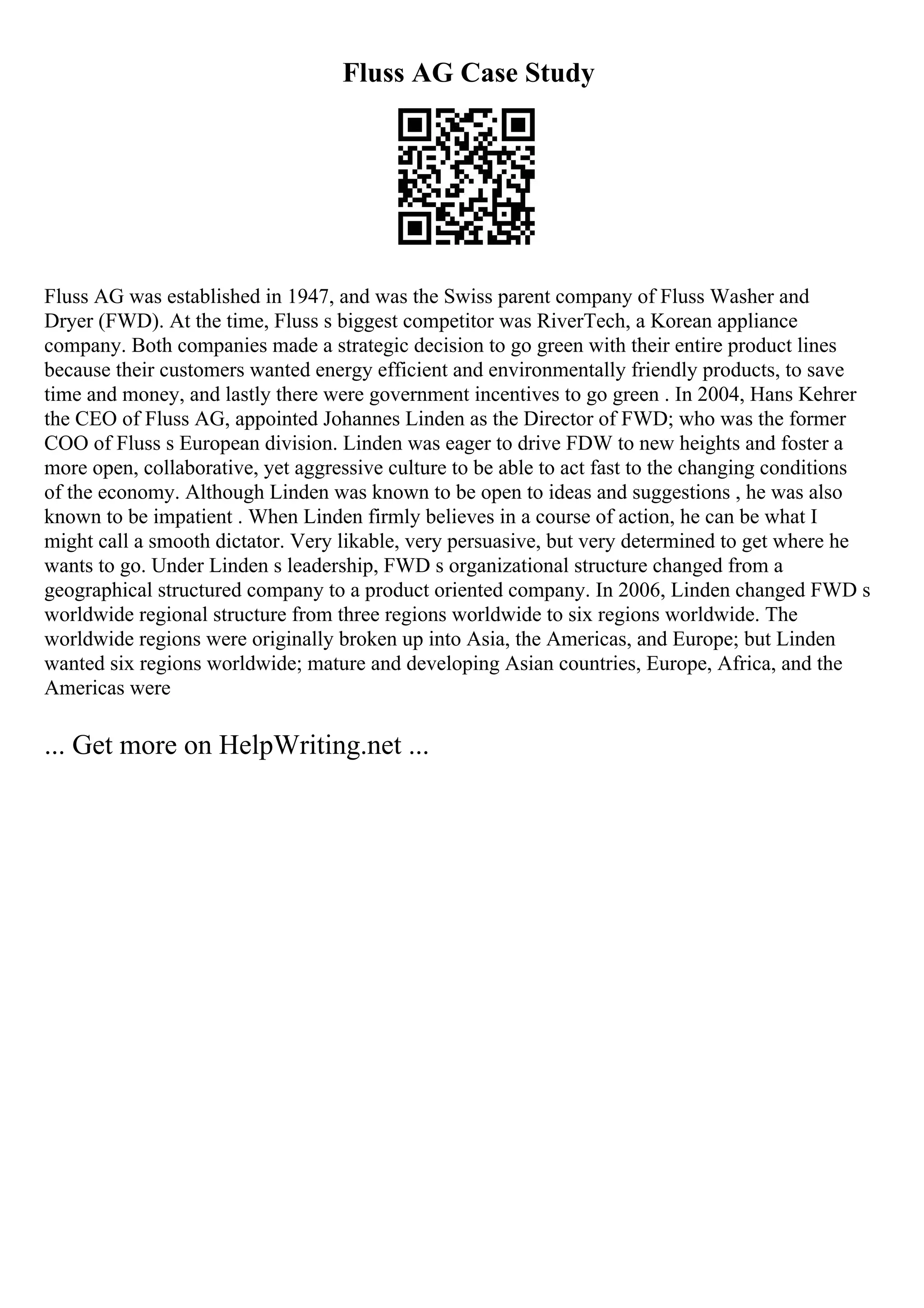 Fluss AG Case Study
Fluss AG was established in 1947, and was the Swiss parent company of Fluss Washer and
Dryer (FWD). At the time, Fluss s biggest competitor was RiverTech, a Korean appliance
company. Both companies made a strategic decision to go green with their entire product lines
because their customers wanted energy efficient and environmentally friendly products, to save
time and money, and lastly there were government incentives to go green . In 2004, Hans Kehrer
the CEO of Fluss AG, appointed Johannes Linden as the Director of FWD; who was the former
COO of Fluss s European division. Linden was eager to drive FDW to new heights and foster a
more open, collaborative, yet aggressive culture to be able to act fast to the changing conditions
of the economy. Although Linden was known to be open to ideas and suggestions , he was also
known to be impatient . When Linden firmly believes in a course of action, he can be what I
might call a smooth dictator. Very likable, very persuasive, but very determined to get where he
wants to go. Under Linden s leadership, FWD s organizational structure changed from a
geographical structured company to a product oriented company. In 2006, Linden changed FWD s
worldwide regional structure from three regions worldwide to six regions worldwide. The
worldwide regions were originally broken up into Asia, the Americas, and Europe; but Linden
wanted six regions worldwide; mature and developing Asian countries, Europe, Africa, and the
Americas were
... Get more on HelpWriting.net ...
 