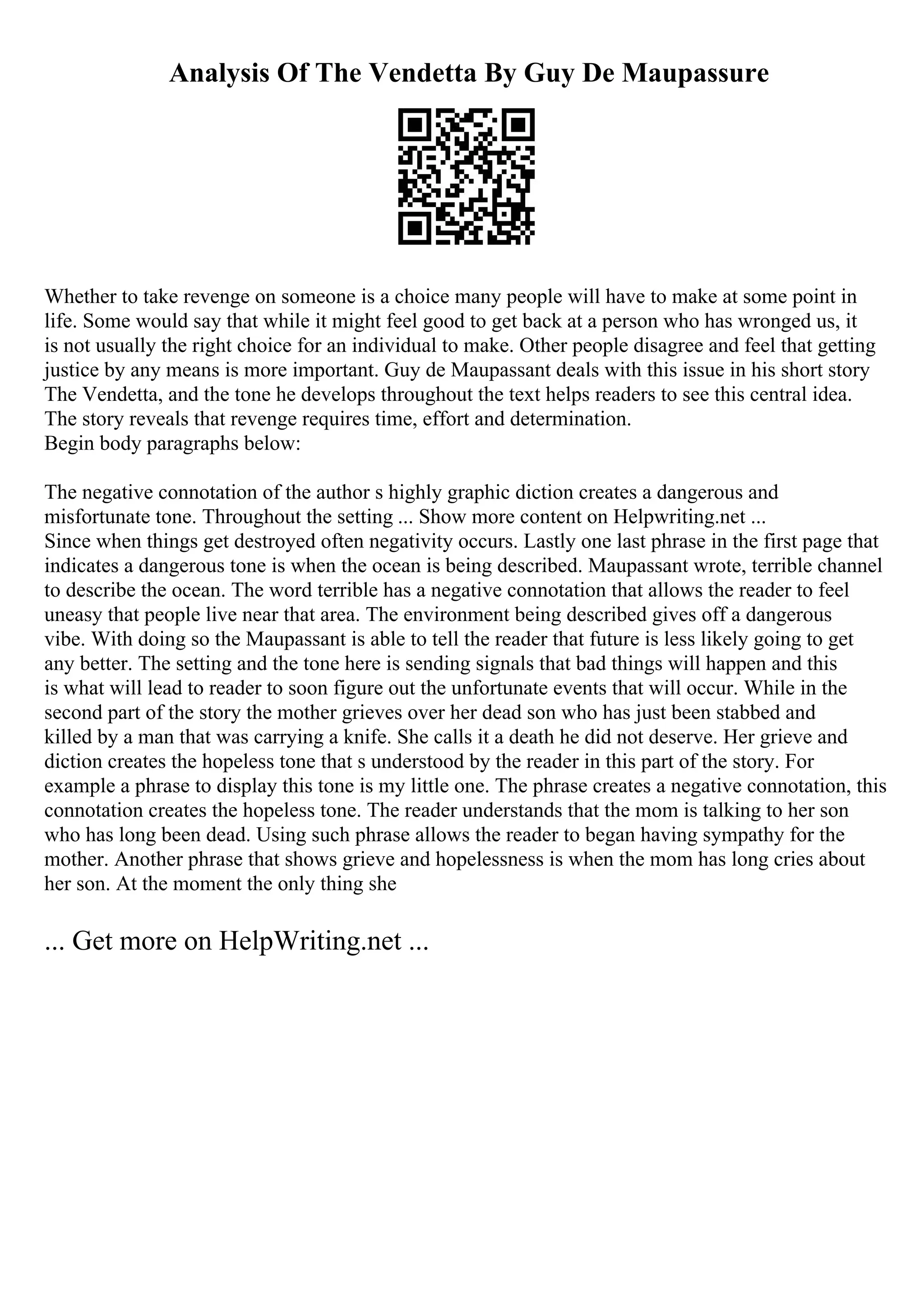 Analysis Of The Vendetta By Guy De Maupassure
Whether to take revenge on someone is a choice many people will have to make at some point in
life. Some would say that while it might feel good to get back at a person who has wronged us, it
is not usually the right choice for an individual to make. Other people disagree and feel that getting
justice by any means is more important. Guy de Maupassant deals with this issue in his short story
The Vendetta, and the tone he develops throughout the text helps readers to see this central idea.
The story reveals that revenge requires time, effort and determination.
Begin body paragraphs below:
The negative connotation of the author s highly graphic diction creates a dangerous and
misfortunate tone. Throughout the setting ... Show more content on Helpwriting.net ...
Since when things get destroyed often negativity occurs. Lastly one last phrase in the first page that
indicates a dangerous tone is when the ocean is being described. Maupassant wrote, terrible channel
to describe the ocean. The word terrible has a negative connotation that allows the reader to feel
uneasy that people live near that area. The environment being described gives off a dangerous
vibe. With doing so the Maupassant is able to tell the reader that future is less likely going to get
any better. The setting and the tone here is sending signals that bad things will happen and this
is what will lead to reader to soon figure out the unfortunate events that will occur. While in the
second part of the story the mother grieves over her dead son who has just been stabbed and
killed by a man that was carrying a knife. She calls it a death he did not deserve. Her grieve and
diction creates the hopeless tone that s understood by the reader in this part of the story. For
example a phrase to display this tone is my little one. The phrase creates a negative connotation, this
connotation creates the hopeless tone. The reader understands that the mom is talking to her son
who has long been dead. Using such phrase allows the reader to began having sympathy for the
mother. Another phrase that shows grieve and hopelessness is when the mom has long cries about
her son. At the moment the only thing she
... Get more on HelpWriting.net ...
 