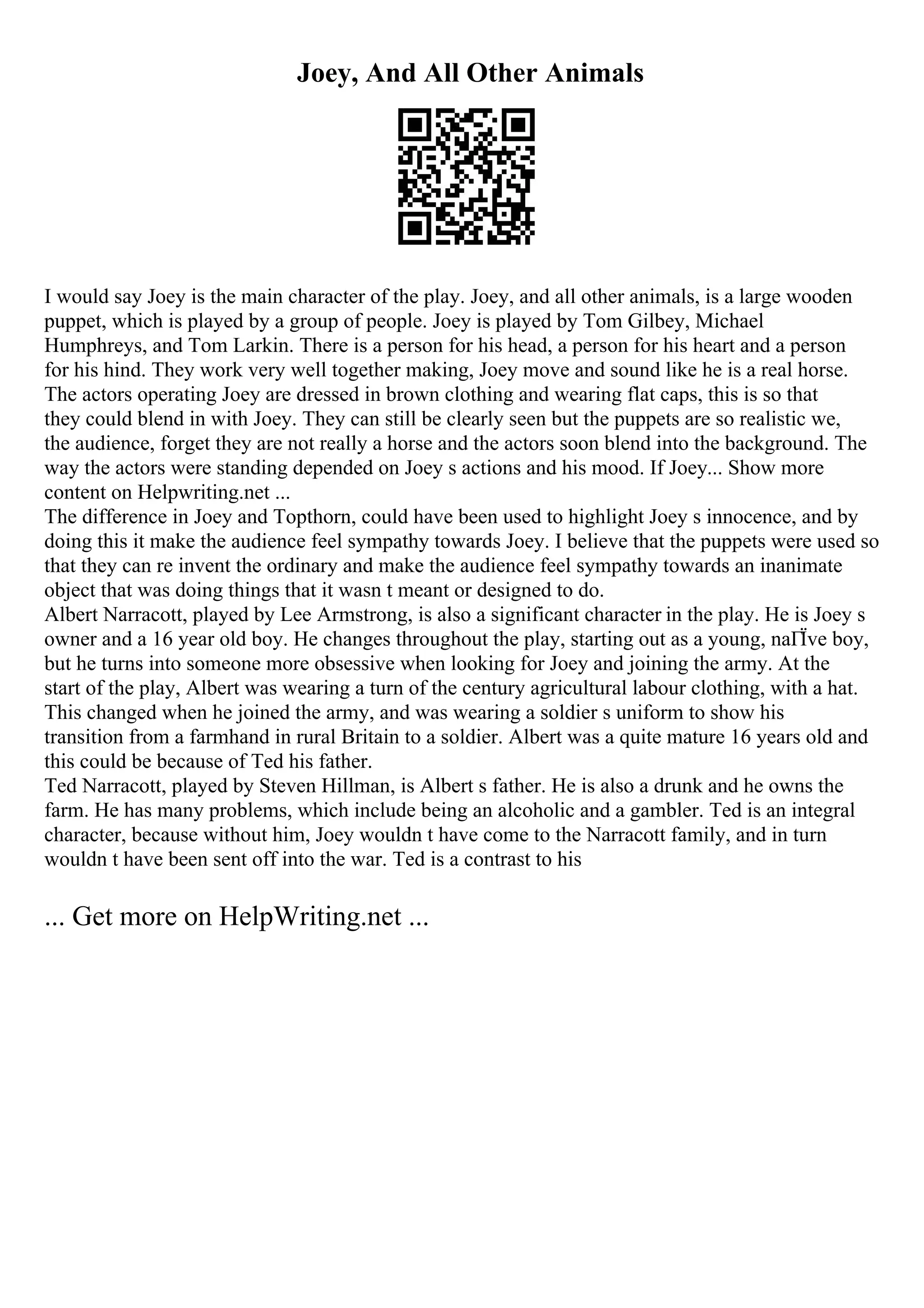 Joey, And All Other Animals
I would say Joey is the main character of the play. Joey, and all other animals, is a large wooden
puppet, which is played by a group of people. Joey is played by Tom Gilbey, Michael
Humphreys, and Tom Larkin. There is a person for his head, a person for his heart and a person
for his hind. They work very well together making, Joey move and sound like he is a real horse.
The actors operating Joey are dressed in brown clothing and wearing flat caps, this is so that
they could blend in with Joey. They can still be clearly seen but the puppets are so realistic we,
the audience, forget they are not really a horse and the actors soon blend into the background. The
way the actors were standing depended on Joey s actions and his mood. If Joey... Show more
content on Helpwriting.net ...
The difference in Joey and Topthorn, could have been used to highlight Joey s innocence, and by
doing this it make the audience feel sympathy towards Joey. I believe that the puppets were used so
that they can re invent the ordinary and make the audience feel sympathy towards an inanimate
object that was doing things that it wasn t meant or designed to do.
Albert Narracott, played by Lee Armstrong, is also a significant character in the play. He is Joey s
owner and a 16 year old boy. He changes throughout the play, starting out as a young, naГЇve boy,
but he turns into someone more obsessive when looking for Joey and joining the army. At the
start of the play, Albert was wearing a turn of the century agricultural labour clothing, with a hat.
This changed when he joined the army, and was wearing a soldier s uniform to show his
transition from a farmhand in rural Britain to a soldier. Albert was a quite mature 16 years old and
this could be because of Ted his father.
Ted Narracott, played by Steven Hillman, is Albert s father. He is also a drunk and he owns the
farm. He has many problems, which include being an alcoholic and a gambler. Ted is an integral
character, because without him, Joey wouldn t have come to the Narracott family, and in turn
wouldn t have been sent off into the war. Ted is a contrast to his
... Get more on HelpWriting.net ...
 