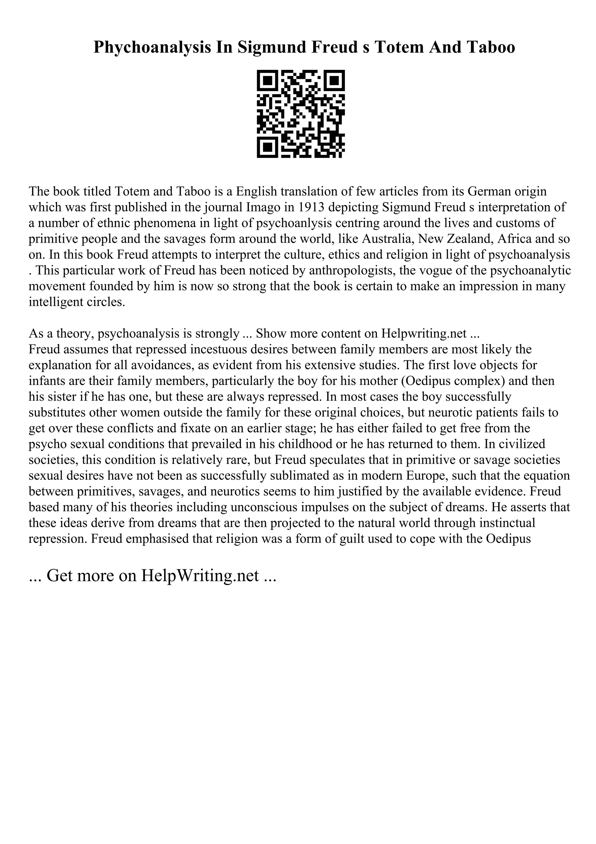 Phychoanalysis In Sigmund Freud s Totem And Taboo
The book titled Totem and Taboo is a English translation of few articles from its German origin
which was first published in the journal Imago in 1913 depicting Sigmund Freud s interpretation of
a number of ethnic phenomena in light of psychoanlysis centring around the lives and customs of
primitive people and the savages form around the world, like Australia, New Zealand, Africa and so
on. In this book Freud attempts to interpret the culture, ethics and religion in light of psychoanalysis
. This particular work of Freud has been noticed by anthropologists, the vogue of the psychoanalytic
movement founded by him is now so strong that the book is certain to make an impression in many
intelligent circles.
As a theory, psychoanalysis is strongly ... Show more content on Helpwriting.net ...
Freud assumes that repressed incestuous desires between family members are most likely the
explanation for all avoidances, as evident from his extensive studies. The first love objects for
infants are their family members, particularly the boy for his mother (Oedipus complex) and then
his sister if he has one, but these are always repressed. In most cases the boy successfully
substitutes other women outside the family for these original choices, but neurotic patients fails to
get over these conflicts and fixate on an earlier stage; he has either failed to get free from the
psycho sexual conditions that prevailed in his childhood or he has returned to them. In civilized
societies, this condition is relatively rare, but Freud speculates that in primitive or savage societies
sexual desires have not been as successfully sublimated as in modern Europe, such that the equation
between primitives, savages, and neurotics seems to him justified by the available evidence. Freud
based many of his theories including unconscious impulses on the subject of dreams. He asserts that
these ideas derive from dreams that are then projected to the natural world through instinctual
repression. Freud emphasised that religion was a form of guilt used to cope with the Oedipus
... Get more on HelpWriting.net ...
 