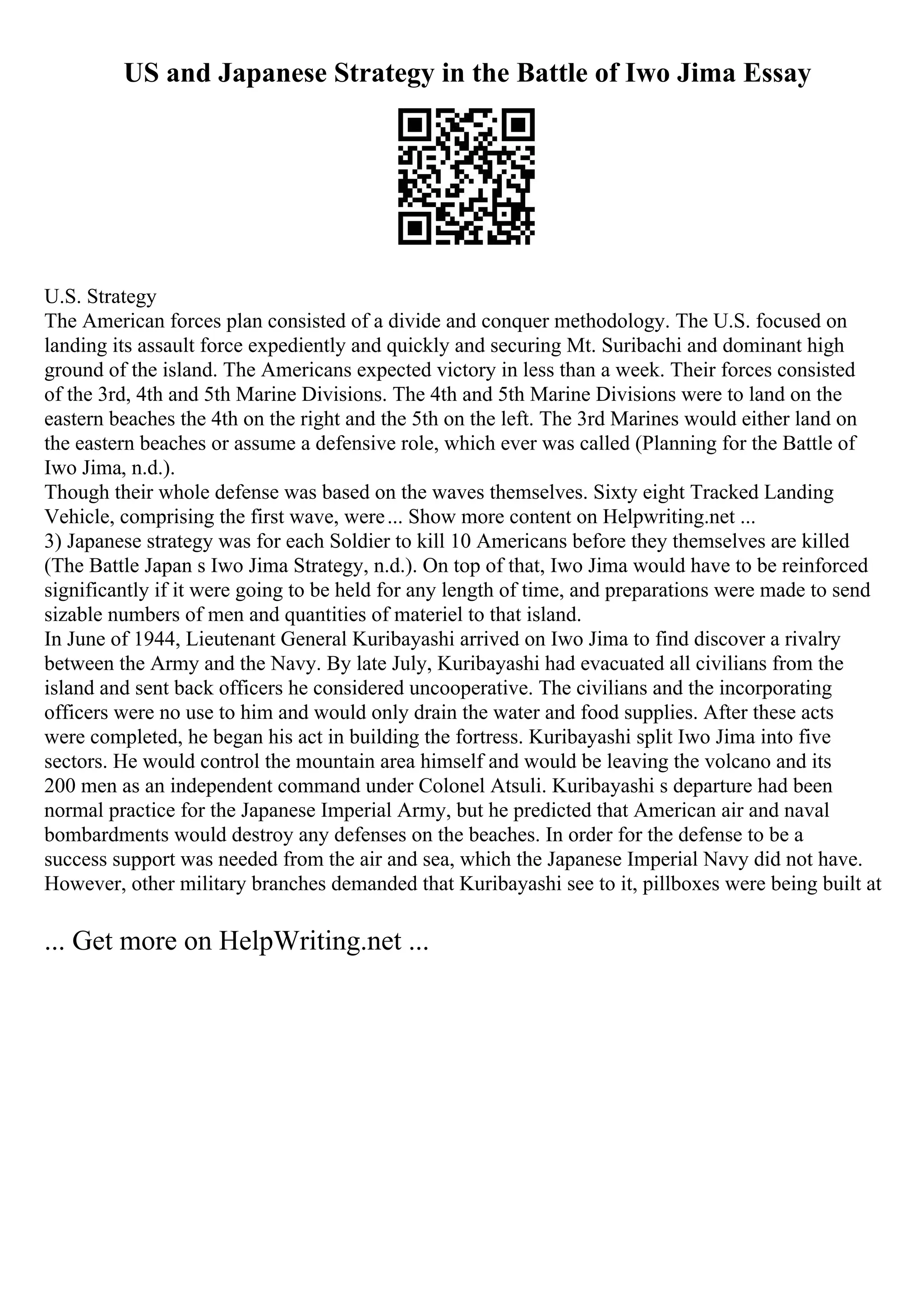 US and Japanese Strategy in the Battle of Iwo Jima Essay
U.S. Strategy
The American forces plan consisted of a divide and conquer methodology. The U.S. focused on
landing its assault force expediently and quickly and securing Mt. Suribachi and dominant high
ground of the island. The Americans expected victory in less than a week. Their forces consisted
of the 3rd, 4th and 5th Marine Divisions. The 4th and 5th Marine Divisions were to land on the
eastern beaches the 4th on the right and the 5th on the left. The 3rd Marines would either land on
the eastern beaches or assume a defensive role, which ever was called (Planning for the Battle of
Iwo Jima, n.d.).
Though their whole defense was based on the waves themselves. Sixty eight Tracked Landing
Vehicle, comprising the first wave, were... Show more content on Helpwriting.net ...
3) Japanese strategy was for each Soldier to kill 10 Americans before they themselves are killed
(The Battle Japan s Iwo Jima Strategy, n.d.). On top of that, Iwo Jima would have to be reinforced
significantly if it were going to be held for any length of time, and preparations were made to send
sizable numbers of men and quantities of materiel to that island.
In June of 1944, Lieutenant General Kuribayashi arrived on Iwo Jima to find discover a rivalry
between the Army and the Navy. By late July, Kuribayashi had evacuated all civilians from the
island and sent back officers he considered uncooperative. The civilians and the incorporating
officers were no use to him and would only drain the water and food supplies. After these acts
were completed, he began his act in building the fortress. Kuribayashi split Iwo Jima into five
sectors. He would control the mountain area himself and would be leaving the volcano and its
200 men as an independent command under Colonel Atsuli. Kuribayashi s departure had been
normal practice for the Japanese Imperial Army, but he predicted that American air and naval
bombardments would destroy any defenses on the beaches. In order for the defense to be a
success support was needed from the air and sea, which the Japanese Imperial Navy did not have.
However, other military branches demanded that Kuribayashi see to it, pillboxes were being built at
... Get more on HelpWriting.net ...
 