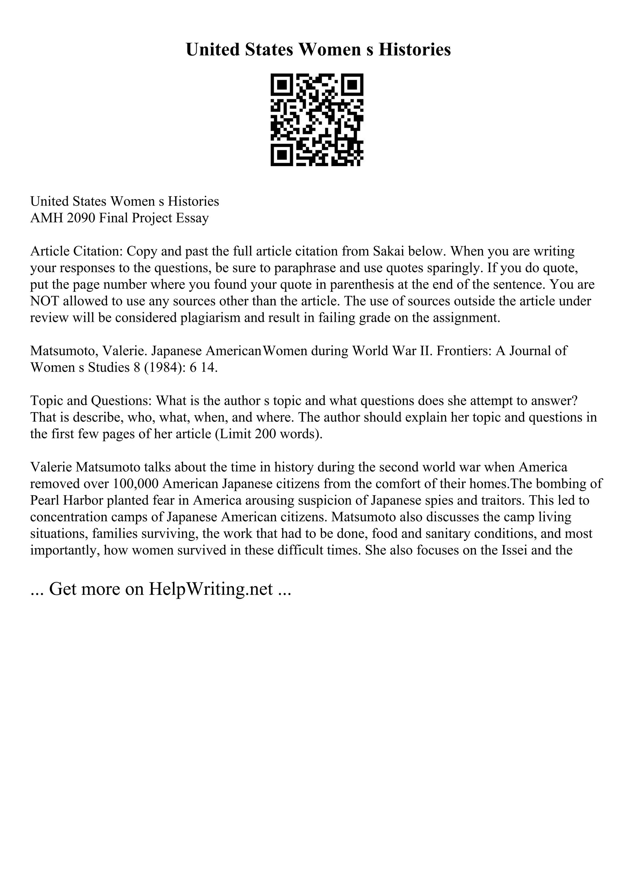 United States Women s Histories
United States Women s Histories
AMH 2090 Final Project Essay
Article Citation: Copy and past the full article citation from Sakai below. When you are writing
your responses to the questions, be sure to paraphrase and use quotes sparingly. If you do quote,
put the page number where you found your quote in parenthesis at the end of the sentence. You are
NOT allowed to use any sources other than the article. The use of sources outside the article under
review will be considered plagiarism and result in failing grade on the assignment.
Matsumoto, Valerie. Japanese AmericanWomen during World War II. Frontiers: A Journal of
Women s Studies 8 (1984): 6 14.
Topic and Questions: What is the author s topic and what questions does she attempt to answer?
That is describe, who, what, when, and where. The author should explain her topic and questions in
the first few pages of her article (Limit 200 words).
Valerie Matsumoto talks about the time in history during the second world war when America
removed over 100,000 American Japanese citizens from the comfort of their homes.The bombing of
Pearl Harbor planted fear in America arousing suspicion of Japanese spies and traitors. This led to
concentration camps of Japanese American citizens. Matsumoto also discusses the camp living
situations, families surviving, the work that had to be done, food and sanitary conditions, and most
importantly, how women survived in these difficult times. She also focuses on the Issei and the
... Get more on HelpWriting.net ...
 