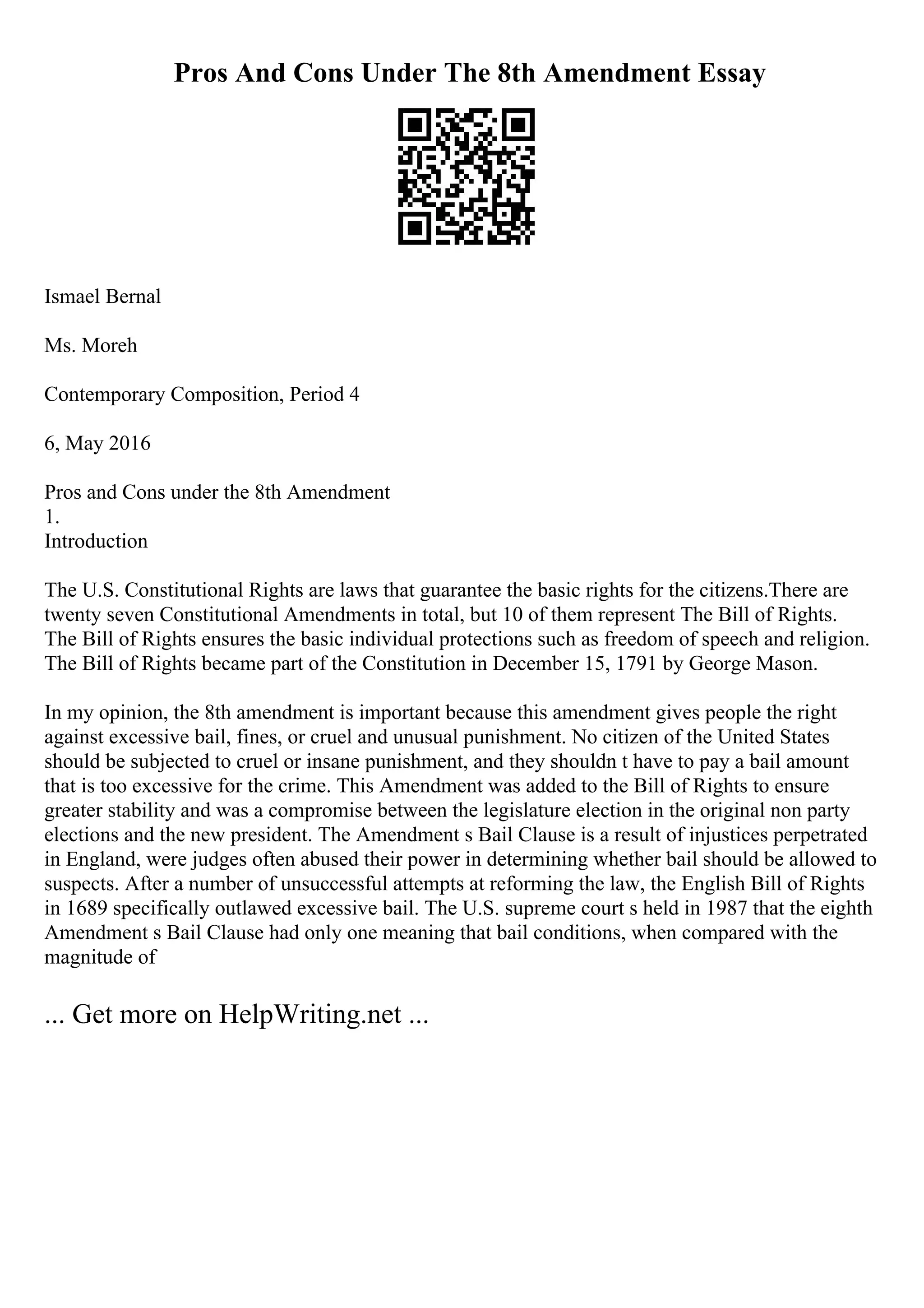 Pros And Cons Under The 8th Amendment Essay
Ismael Bernal
Ms. Moreh
Contemporary Composition, Period 4
6, May 2016
Pros and Cons under the 8th Amendment
1.
Introduction
The U.S. Constitutional Rights are laws that guarantee the basic rights for the citizens.There are
twenty seven Constitutional Amendments in total, but 10 of them represent The Bill of Rights.
The Bill of Rights ensures the basic individual protections such as freedom of speech and religion.
The Bill of Rights became part of the Constitution in December 15, 1791 by George Mason.
In my opinion, the 8th amendment is important because this amendment gives people the right
against excessive bail, fines, or cruel and unusual punishment. No citizen of the United States
should be subjected to cruel or insane punishment, and they shouldn t have to pay a bail amount
that is too excessive for the crime. This Amendment was added to the Bill of Rights to ensure
greater stability and was a compromise between the legislature election in the original non party
elections and the new president. The Amendment s Bail Clause is a result of injustices perpetrated
in England, were judges often abused their power in determining whether bail should be allowed to
suspects. After a number of unsuccessful attempts at reforming the law, the English Bill of Rights
in 1689 specifically outlawed excessive bail. The U.S. supreme court s held in 1987 that the eighth
Amendment s Bail Clause had only one meaning that bail conditions, when compared with the
magnitude of
... Get more on HelpWriting.net ...
 