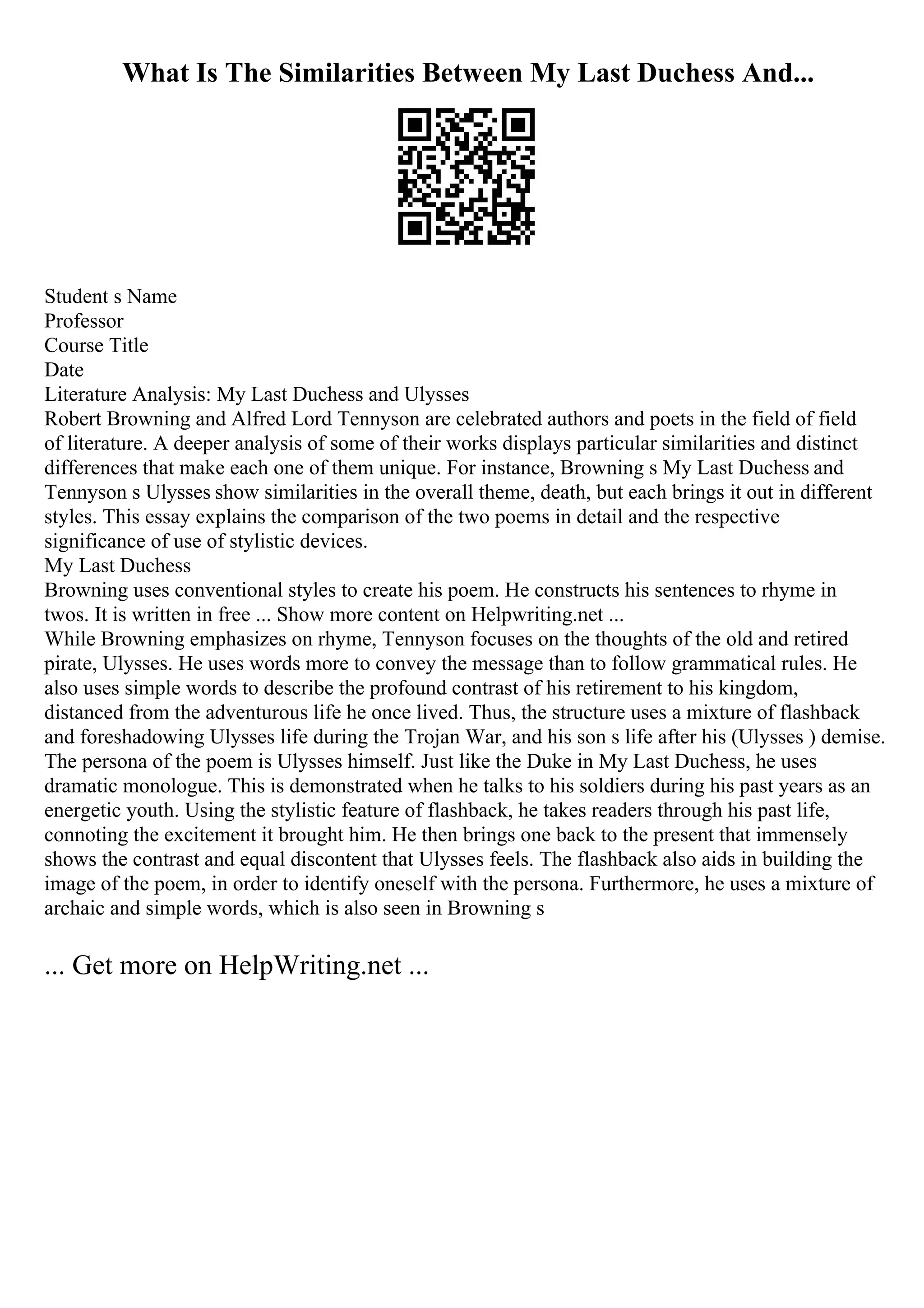 What Is The Similarities Between My Last Duchess And...
Student s Name
Professor
Course Title
Date
Literature Analysis: My Last Duchess and Ulysses
Robert Browning and Alfred Lord Tennyson are celebrated authors and poets in the field of field
of literature. A deeper analysis of some of their works displays particular similarities and distinct
differences that make each one of them unique. For instance, Browning s My Last Duchess and
Tennyson s Ulysses show similarities in the overall theme, death, but each brings it out in different
styles. This essay explains the comparison of the two poems in detail and the respective
significance of use of stylistic devices.
My Last Duchess
Browning uses conventional styles to create his poem. He constructs his sentences to rhyme in
twos. It is written in free ... Show more content on Helpwriting.net ...
While Browning emphasizes on rhyme, Tennyson focuses on the thoughts of the old and retired
pirate, Ulysses. He uses words more to convey the message than to follow grammatical rules. He
also uses simple words to describe the profound contrast of his retirement to his kingdom,
distanced from the adventurous life he once lived. Thus, the structure uses a mixture of flashback
and foreshadowing Ulysses life during the Trojan War, and his son s life after his (Ulysses ) demise.
The persona of the poem is Ulysses himself. Just like the Duke in My Last Duchess, he uses
dramatic monologue. This is demonstrated when he talks to his soldiers during his past years as an
energetic youth. Using the stylistic feature of flashback, he takes readers through his past life,
connoting the excitement it brought him. He then brings one back to the present that immensely
shows the contrast and equal discontent that Ulysses feels. The flashback also aids in building the
image of the poem, in order to identify oneself with the persona. Furthermore, he uses a mixture of
archaic and simple words, which is also seen in Browning s
... Get more on HelpWriting.net ...
 