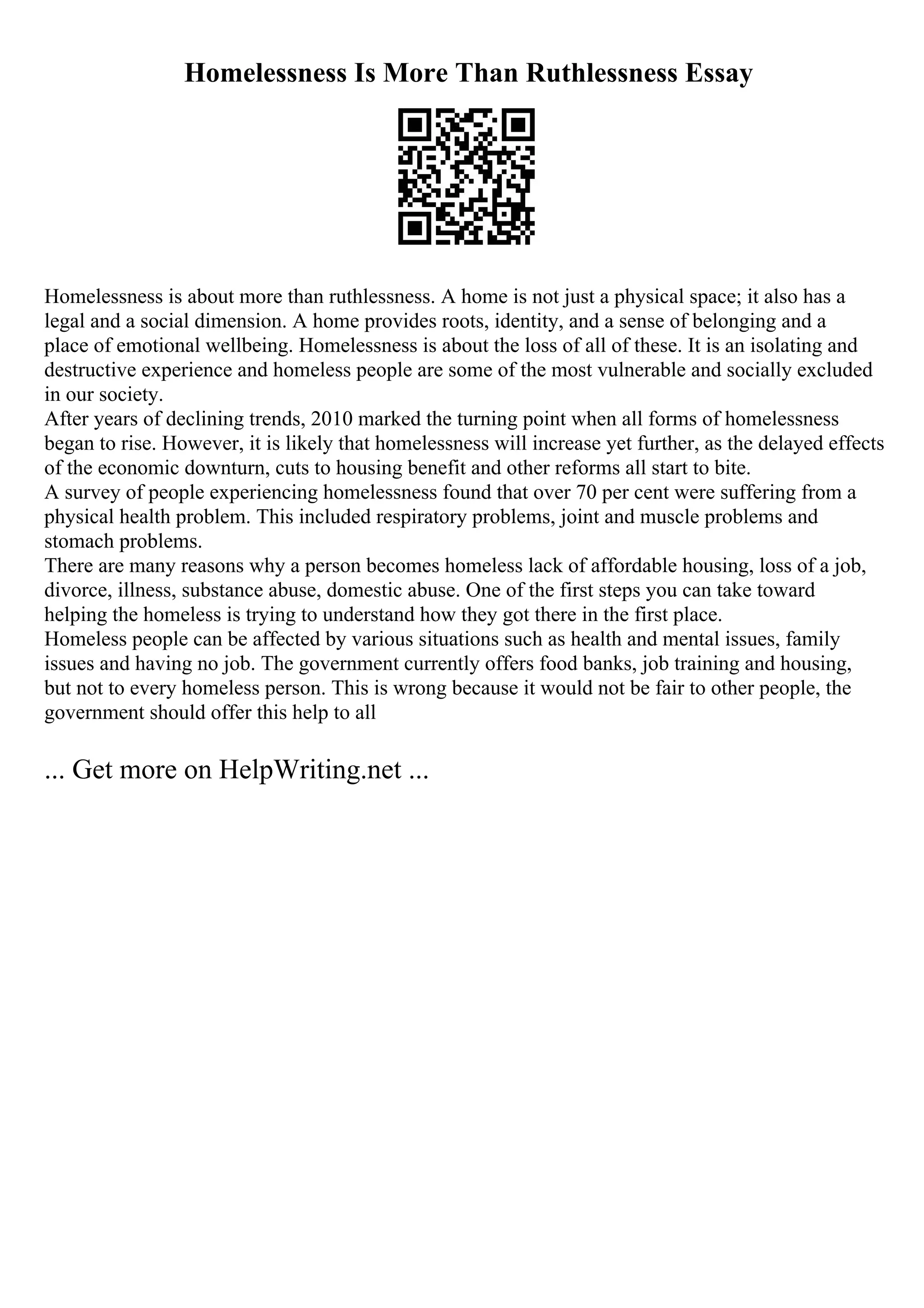 Homelessness Is More Than Ruthlessness Essay
Homelessness is about more than ruthlessness. A home is not just a physical space; it also has a
legal and a social dimension. A home provides roots, identity, and a sense of belonging and a
place of emotional wellbeing. Homelessness is about the loss of all of these. It is an isolating and
destructive experience and homeless people are some of the most vulnerable and socially excluded
in our society.
After years of declining trends, 2010 marked the turning point when all forms of homelessness
began to rise. However, it is likely that homelessness will increase yet further, as the delayed effects
of the economic downturn, cuts to housing benefit and other reforms all start to bite.
A survey of people experiencing homelessness found that over 70 per cent were suffering from a
physical health problem. This included respiratory problems, joint and muscle problems and
stomach problems.
There are many reasons why a person becomes homeless lack of affordable housing, loss of a job,
divorce, illness, substance abuse, domestic abuse. One of the first steps you can take toward
helping the homeless is trying to understand how they got there in the first place.
Homeless people can be affected by various situations such as health and mental issues, family
issues and having no job. The government currently offers food banks, job training and housing,
but not to every homeless person. This is wrong because it would not be fair to other people, the
government should offer this help to all
... Get more on HelpWriting.net ...
 