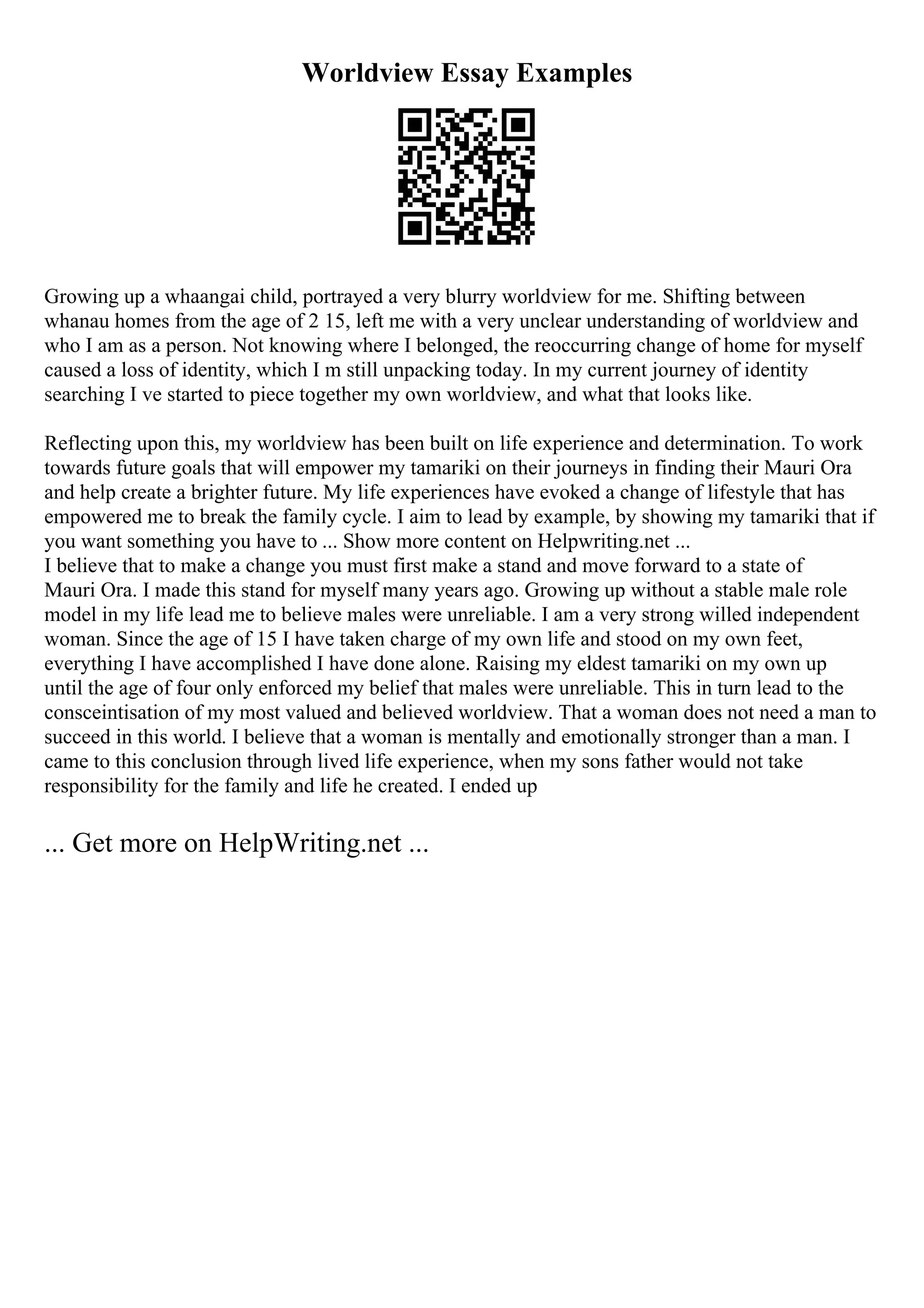 Worldview Essay Examples
Growing up a whaangai child, portrayed a very blurry worldview for me. Shifting between
whanau homes from the age of 2 15, left me with a very unclear understanding of worldview and
who I am as a person. Not knowing where I belonged, the reoccurring change of home for myself
caused a loss of identity, which I m still unpacking today. In my current journey of identity
searching I ve started to piece together my own worldview, and what that looks like.
Reflecting upon this, my worldview has been built on life experience and determination. To work
towards future goals that will empower my tamariki on their journeys in finding their Mauri Ora
and help create a brighter future. My life experiences have evoked a change of lifestyle that has
empowered me to break the family cycle. I aim to lead by example, by showing my tamariki that if
you want something you have to ... Show more content on Helpwriting.net ...
I believe that to make a change you must first make a stand and move forward to a state of
Mauri Ora. I made this stand for myself many years ago. Growing up without a stable male role
model in my life lead me to believe males were unreliable. I am a very strong willed independent
woman. Since the age of 15 I have taken charge of my own life and stood on my own feet,
everything I have accomplished I have done alone. Raising my eldest tamariki on my own up
until the age of four only enforced my belief that males were unreliable. This in turn lead to the
consceintisation of my most valued and believed worldview. That a woman does not need a man to
succeed in this world. I believe that a woman is mentally and emotionally stronger than a man. I
came to this conclusion through lived life experience, when my sons father would not take
responsibility for the family and life he created. I ended up
... Get more on HelpWriting.net ...
 