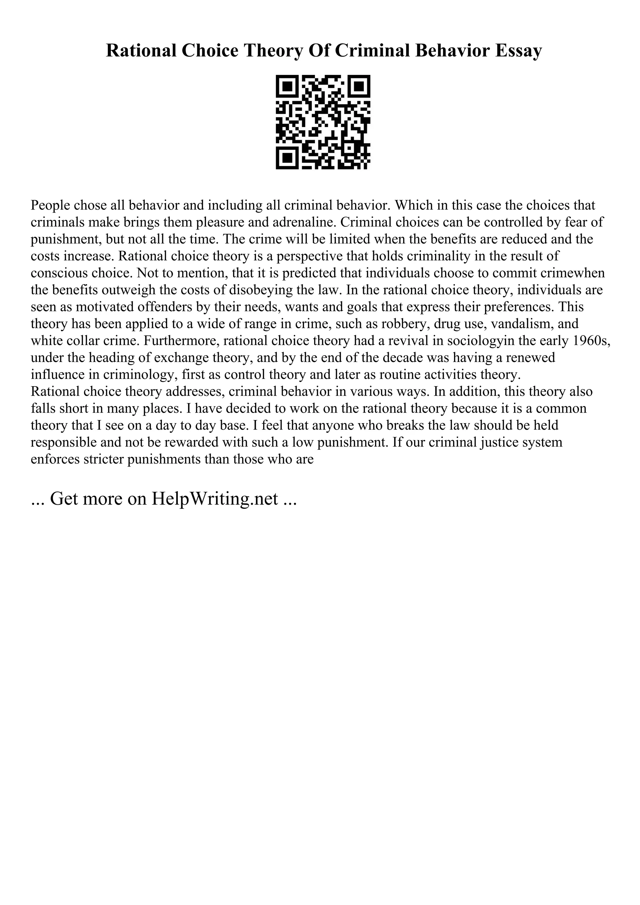Rational Choice Theory Of Criminal Behavior Essay
People chose all behavior and including all criminal behavior. Which in this case the choices that
criminals make brings them pleasure and adrenaline. Criminal choices can be controlled by fear of
punishment, but not all the time. The crime will be limited when the benefits are reduced and the
costs increase. Rational choice theory is a perspective that holds criminality in the result of
conscious choice. Not to mention, that it is predicted that individuals choose to commit crimewhen
the benefits outweigh the costs of disobeying the law. In the rational choice theory, individuals are
seen as motivated offenders by their needs, wants and goals that express their preferences. This
theory has been applied to a wide of range in crime, such as robbery, drug use, vandalism, and
white collar crime. Furthermore, rational choice theory had a revival in sociologyin the early 1960s,
under the heading of exchange theory, and by the end of the decade was having a renewed
influence in criminology, first as control theory and later as routine activities theory.
Rational choice theory addresses, criminal behavior in various ways. In addition, this theory also
falls short in many places. I have decided to work on the rational theory because it is a common
theory that I see on a day to day base. I feel that anyone who breaks the law should be held
responsible and not be rewarded with such a low punishment. If our criminal justice system
enforces stricter punishments than those who are
... Get more on HelpWriting.net ...
 