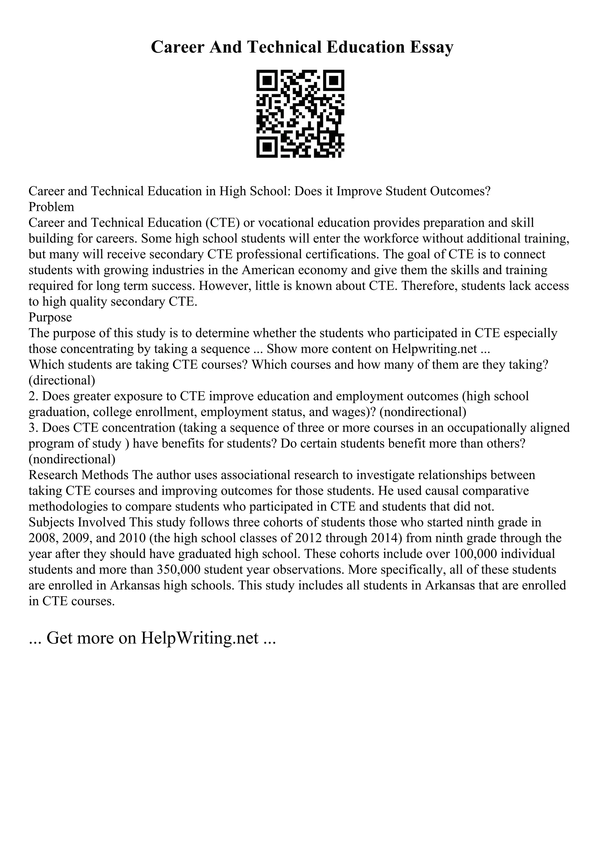 Career And Technical Education Essay
Career and Technical Education in High School: Does it Improve Student Outcomes?
Problem
Career and Technical Education (CTE) or vocational education provides preparation and skill
building for careers. Some high school students will enter the workforce without additional training,
but many will receive secondary CTE professional certifications. The goal of CTE is to connect
students with growing industries in the American economy and give them the skills and training
required for long term success. However, little is known about CTE. Therefore, students lack access
to high quality secondary CTE.
Purpose
The purpose of this study is to determine whether the students who participated in CTE especially
those concentrating by taking a sequence ... Show more content on Helpwriting.net ...
Which students are taking CTE courses? Which courses and how many of them are they taking?
(directional)
2. Does greater exposure to CTE improve education and employment outcomes (high school
graduation, college enrollment, employment status, and wages)? (nondirectional)
3. Does CTE concentration (taking a sequence of three or more courses in an occupationally aligned
program of study ) have benefits for students? Do certain students benefit more than others?
(nondirectional)
Research Methods The author uses associational research to investigate relationships between
taking CTE courses and improving outcomes for those students. He used causal comparative
methodologies to compare students who participated in CTE and students that did not.
Subjects Involved This study follows three cohorts of students those who started ninth grade in
2008, 2009, and 2010 (the high school classes of 2012 through 2014) from ninth grade through the
year after they should have graduated high school. These cohorts include over 100,000 individual
students and more than 350,000 student year observations. More specifically, all of these students
are enrolled in Arkansas high schools. This study includes all students in Arkansas that are enrolled
in CTE courses.
... Get more on HelpWriting.net ...
 