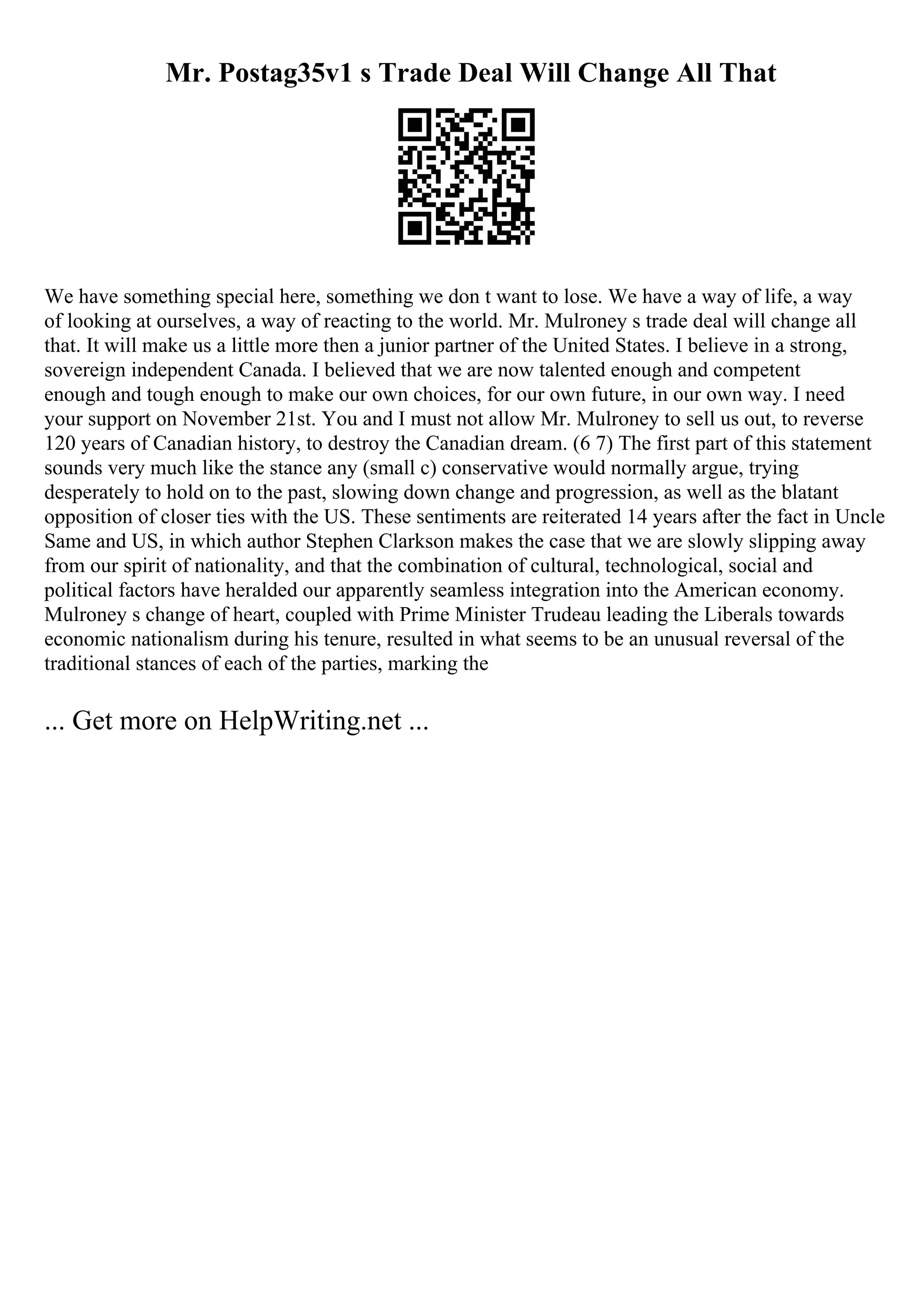 Mr. Postag35v1 s Trade Deal Will Change All That
We have something special here, something we don t want to lose. We have a way of life, a way
of looking at ourselves, a way of reacting to the world. Mr. Mulroney s trade deal will change all
that. It will make us a little more then a junior partner of the United States. I believe in a strong,
sovereign independent Canada. I believed that we are now talented enough and competent
enough and tough enough to make our own choices, for our own future, in our own way. I need
your support on November 21st. You and I must not allow Mr. Mulroney to sell us out, to reverse
120 years of Canadian history, to destroy the Canadian dream. (6 7) The first part of this statement
sounds very much like the stance any (small c) conservative would normally argue, trying
desperately to hold on to the past, slowing down change and progression, as well as the blatant
opposition of closer ties with the US. These sentiments are reiterated 14 years after the fact in Uncle
Same and US, in which author Stephen Clarkson makes the case that we are slowly slipping away
from our spirit of nationality, and that the combination of cultural, technological, social and
political factors have heralded our apparently seamless integration into the American economy.
Mulroney s change of heart, coupled with Prime Minister Trudeau leading the Liberals towards
economic nationalism during his tenure, resulted in what seems to be an unusual reversal of the
traditional stances of each of the parties, marking the
... Get more on HelpWriting.net ...
 