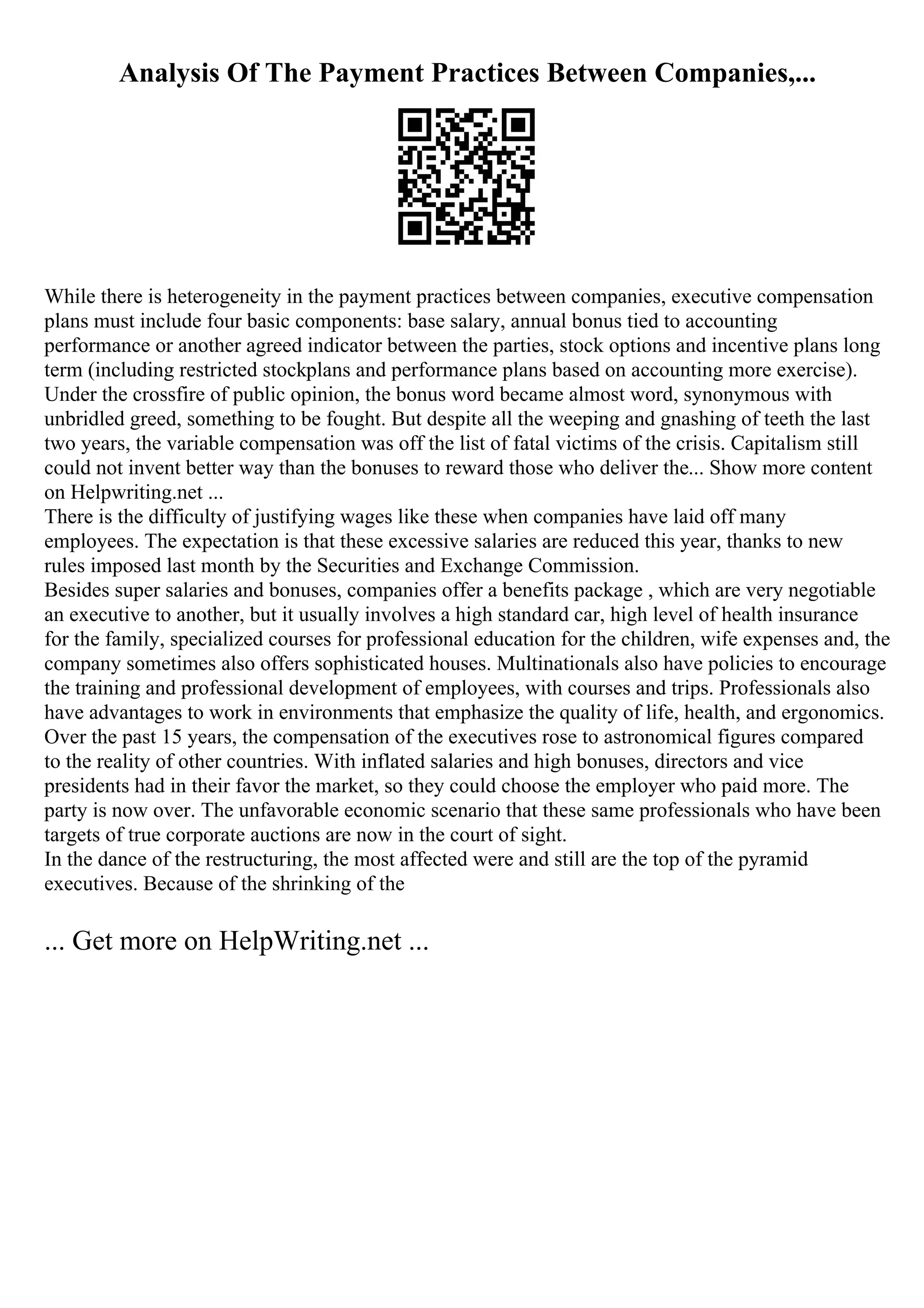 Analysis Of The Payment Practices Between Companies,...
While there is heterogeneity in the payment practices between companies, executive compensation
plans must include four basic components: base salary, annual bonus tied to accounting
performance or another agreed indicator between the parties, stock options and incentive plans long
term (including restricted stockplans and performance plans based on accounting more exercise).
Under the crossfire of public opinion, the bonus word became almost word, synonymous with
unbridled greed, something to be fought. But despite all the weeping and gnashing of teeth the last
two years, the variable compensation was off the list of fatal victims of the crisis. Capitalism still
could not invent better way than the bonuses to reward those who deliver the... Show more content
on Helpwriting.net ...
There is the difficulty of justifying wages like these when companies have laid off many
employees. The expectation is that these excessive salaries are reduced this year, thanks to new
rules imposed last month by the Securities and Exchange Commission.
Besides super salaries and bonuses, companies offer a benefits package , which are very negotiable
an executive to another, but it usually involves a high standard car, high level of health insurance
for the family, specialized courses for professional education for the children, wife expenses and, the
company sometimes also offers sophisticated houses. Multinationals also have policies to encourage
the training and professional development of employees, with courses and trips. Professionals also
have advantages to work in environments that emphasize the quality of life, health, and ergonomics.
Over the past 15 years, the compensation of the executives rose to astronomical figures compared
to the reality of other countries. With inflated salaries and high bonuses, directors and vice
presidents had in their favor the market, so they could choose the employer who paid more. The
party is now over. The unfavorable economic scenario that these same professionals who have been
targets of true corporate auctions are now in the court of sight.
In the dance of the restructuring, the most affected were and still are the top of the pyramid
executives. Because of the shrinking of the
... Get more on HelpWriting.net ...
 