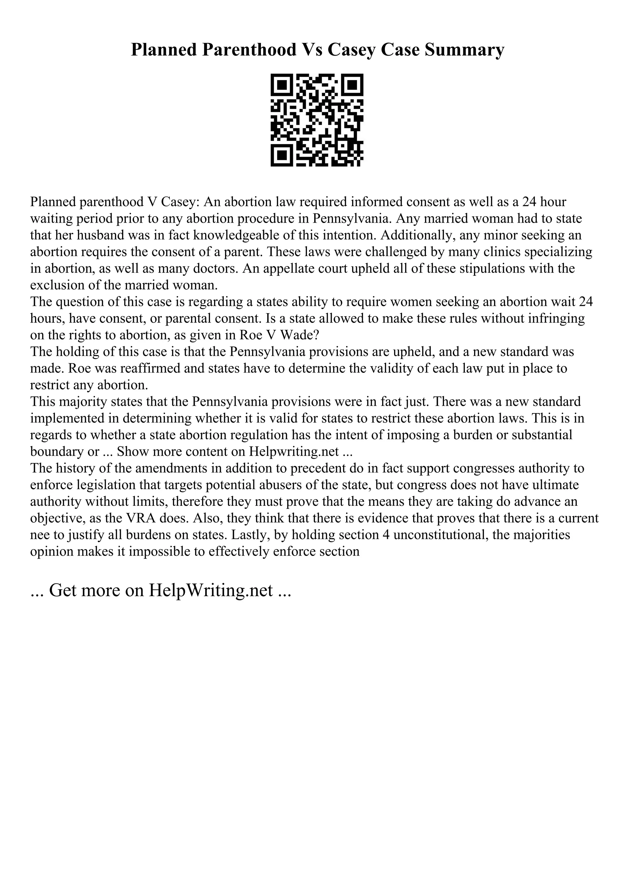 Planned Parenthood Vs Casey Case Summary
Planned parenthood V Casey: An abortion law required informed consent as well as a 24 hour
waiting period prior to any abortion procedure in Pennsylvania. Any married woman had to state
that her husband was in fact knowledgeable of this intention. Additionally, any minor seeking an
abortion requires the consent of a parent. These laws were challenged by many clinics specializing
in abortion, as well as many doctors. An appellate court upheld all of these stipulations with the
exclusion of the married woman.
The question of this case is regarding a states ability to require women seeking an abortion wait 24
hours, have consent, or parental consent. Is a state allowed to make these rules without infringing
on the rights to abortion, as given in Roe V Wade?
The holding of this case is that the Pennsylvania provisions are upheld, and a new standard was
made. Roe was reaffirmed and states have to determine the validity of each law put in place to
restrict any abortion.
This majority states that the Pennsylvania provisions were in fact just. There was a new standard
implemented in determining whether it is valid for states to restrict these abortion laws. This is in
regards to whether a state abortion regulation has the intent of imposing a burden or substantial
boundary or ... Show more content on Helpwriting.net ...
The history of the amendments in addition to precedent do in fact support congresses authority to
enforce legislation that targets potential abusers of the state, but congress does not have ultimate
authority without limits, therefore they must prove that the means they are taking do advance an
objective, as the VRA does. Also, they think that there is evidence that proves that there is a current
nee to justify all burdens on states. Lastly, by holding section 4 unconstitutional, the majorities
opinion makes it impossible to effectively enforce section
... Get more on HelpWriting.net ...
 