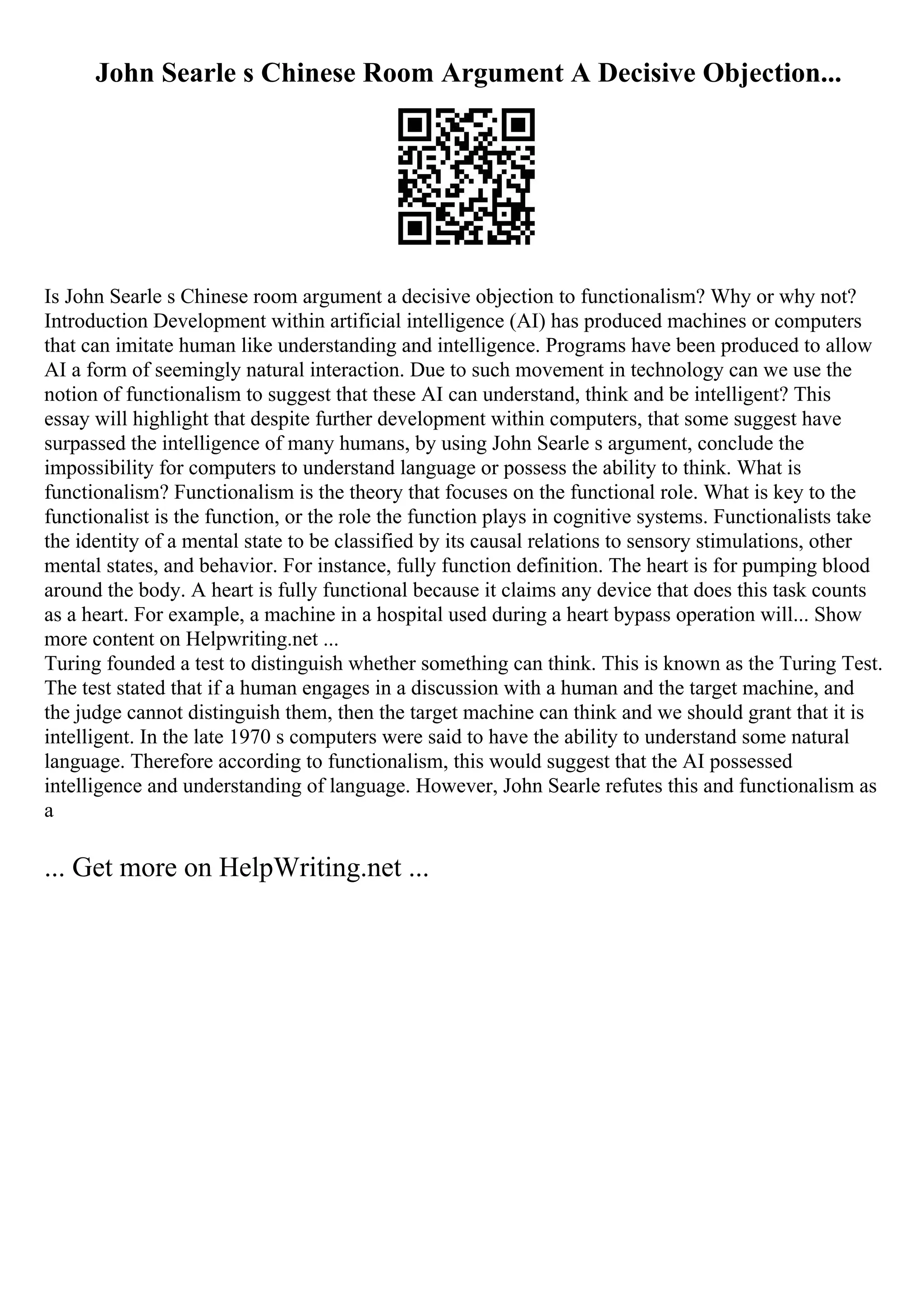 John Searle s Chinese Room Argument A Decisive Objection...
Is John Searle s Chinese room argument a decisive objection to functionalism? Why or why not?
Introduction Development within artificial intelligence (AI) has produced machines or computers
that can imitate human like understanding and intelligence. Programs have been produced to allow
AI a form of seemingly natural interaction. Due to such movement in technology can we use the
notion of functionalism to suggest that these AI can understand, think and be intelligent? This
essay will highlight that despite further development within computers, that some suggest have
surpassed the intelligence of many humans, by using John Searle s argument, conclude the
impossibility for computers to understand language or possess the ability to think. What is
functionalism? Functionalism is the theory that focuses on the functional role. What is key to the
functionalist is the function, or the role the function plays in cognitive systems. Functionalists take
the identity of a mental state to be classified by its causal relations to sensory stimulations, other
mental states, and behavior. For instance, fully function definition. The heart is for pumping blood
around the body. A heart is fully functional because it claims any device that does this task counts
as a heart. For example, a machine in a hospital used during a heart bypass operation will... Show
more content on Helpwriting.net ...
Turing founded a test to distinguish whether something can think. This is known as the Turing Test.
The test stated that if a human engages in a discussion with a human and the target machine, and
the judge cannot distinguish them, then the target machine can think and we should grant that it is
intelligent. In the late 1970 s computers were said to have the ability to understand some natural
language. Therefore according to functionalism, this would suggest that the AI possessed
intelligence and understanding of language. However, John Searle refutes this and functionalism as
a
... Get more on HelpWriting.net ...
 