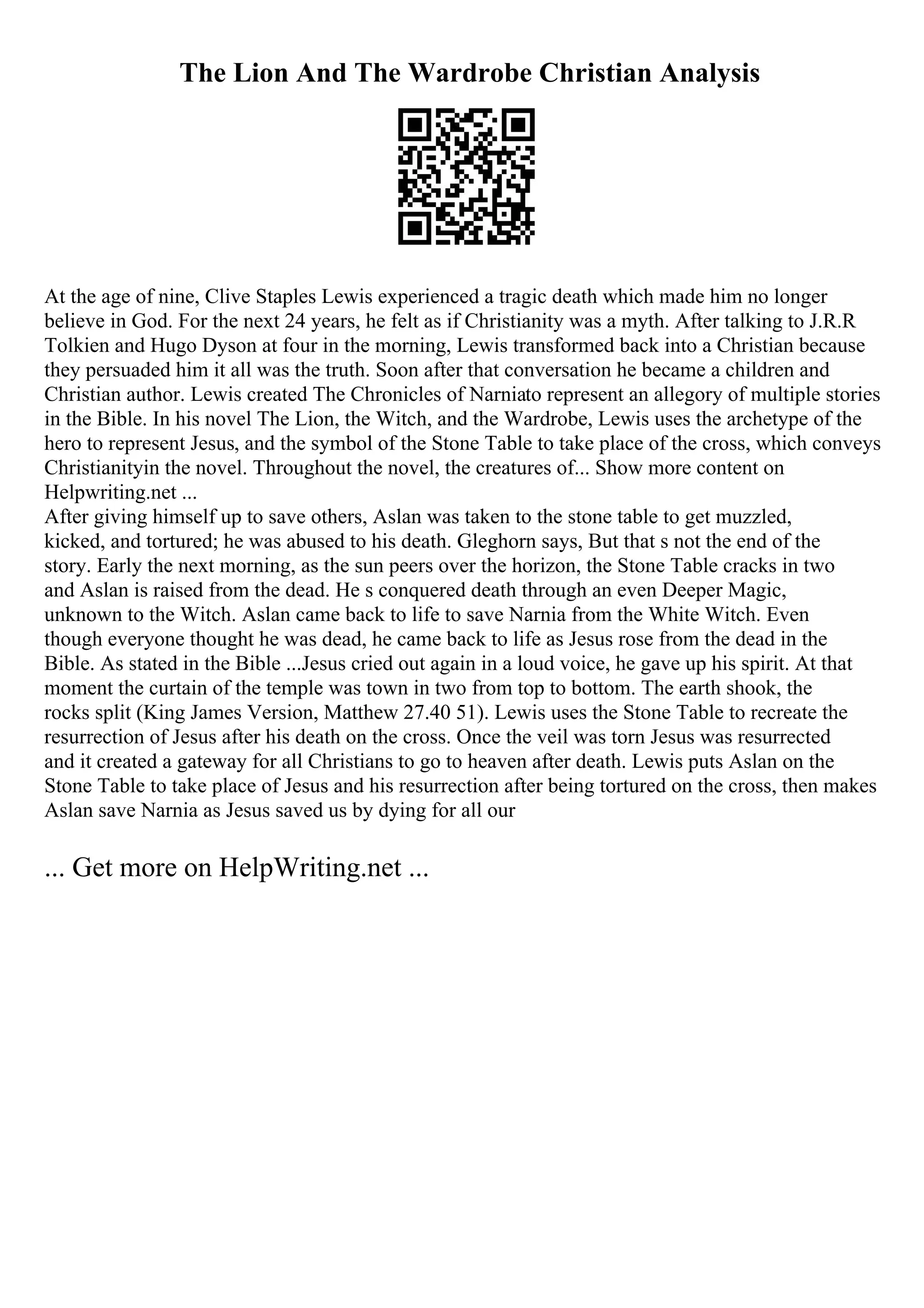 The Lion And The Wardrobe Christian Analysis
At the age of nine, Clive Staples Lewis experienced a tragic death which made him no longer
believe in God. For the next 24 years, he felt as if Christianity was a myth. After talking to J.R.R
Tolkien and Hugo Dyson at four in the morning, Lewis transformed back into a Christian because
they persuaded him it all was the truth. Soon after that conversation he became a children and
Christian author. Lewis created The Chronicles of Narniato represent an allegory of multiple stories
in the Bible. In his novel The Lion, the Witch, and the Wardrobe, Lewis uses the archetype of the
hero to represent Jesus, and the symbol of the Stone Table to take place of the cross, which conveys
Christianityin the novel. Throughout the novel, the creatures of... Show more content on
Helpwriting.net ...
After giving himself up to save others, Aslan was taken to the stone table to get muzzled,
kicked, and tortured; he was abused to his death. Gleghorn says, But that s not the end of the
story. Early the next morning, as the sun peers over the horizon, the Stone Table cracks in two
and Aslan is raised from the dead. He s conquered death through an even Deeper Magic,
unknown to the Witch. Aslan came back to life to save Narnia from the White Witch. Even
though everyone thought he was dead, he came back to life as Jesus rose from the dead in the
Bible. As stated in the Bible ...Jesus cried out again in a loud voice, he gave up his spirit. At that
moment the curtain of the temple was town in two from top to bottom. The earth shook, the
rocks split (King James Version, Matthew 27.40 51). Lewis uses the Stone Table to recreate the
resurrection of Jesus after his death on the cross. Once the veil was torn Jesus was resurrected
and it created a gateway for all Christians to go to heaven after death. Lewis puts Aslan on the
Stone Table to take place of Jesus and his resurrection after being tortured on the cross, then makes
Aslan save Narnia as Jesus saved us by dying for all our
... Get more on HelpWriting.net ...
 