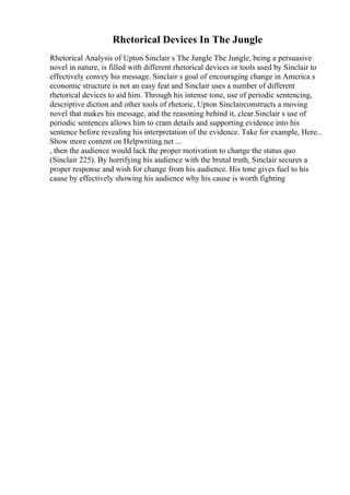 Rhetorical Devices In The Jungle
Rhetorical Analysis of Upton Sinclair s The Jungle The Jungle, being a persuasive
novel in nature, is filled with different rhetorical devices or tools used by Sinclair to
effectively convey his message. Sinclair s goal of encouraging change in America s
economic structure is not an easy feat and Sinclair uses a number of different
rhetorical devices to aid him. Through his intense tone, use of periodic sentencing,
descriptive diction and other tools of rhetoric, Upton Sinclairconstructs a moving
novel that makes his message, and the reasoning behind it, clear.Sinclair s use of
periodic sentences allows him to cram details and supporting evidence into his
sentence before revealing his interpretation of the evidence. Take for example, Here...
Show more content on Helpwriting.net ...
, then the audience would lack the proper motivation to change the status quo
(Sinclair 225). By horrifying his audience with the brutal truth, Sinclair secures a
proper response and wish for change from his audience. His tone gives fuel to his
cause by effectively showing his audience why his cause is worth fighting
 
