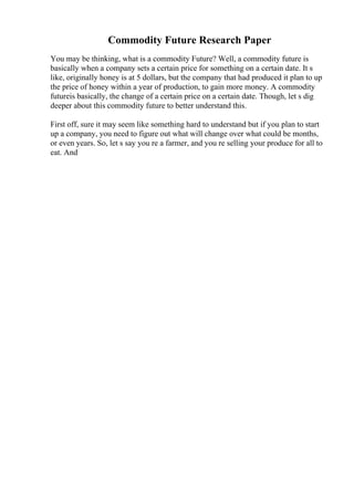 Commodity Future Research Paper
You may be thinking, what is a commodity Future? Well, a commodity future is
basically when a company sets a certain price for something on a certain date. It s
like, originally honey is at 5 dollars, but the company that had produced it plan to up
the price of honey within a year of production, to gain more money. A commodity
futureis basically, the change of a certain price on a certain date. Though, let s dig
deeper about this commodity future to better understand this.
First off, sure it may seem like something hard to understand but if you plan to start
up a company, you need to figure out what will change over what could be months,
or even years. So, let s say you re a farmer, and you re selling your produce for all to
eat. And
 