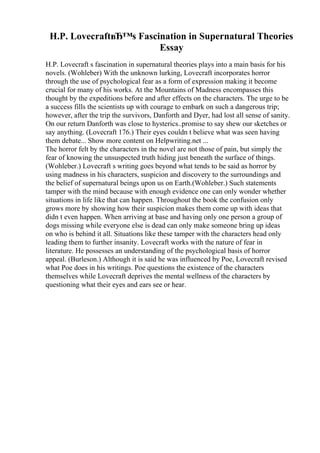 H.P. LovecraftвЂ™s Fascination in Supernatural Theories
Essay
H.P. Lovecraft s fascination in supernatural theories plays into a main basis for his
novels. (Wohleber) With the unknown lurking, Lovecraft incorporates horror
through the use of psychological fear as a form of expression making it become
crucial for many of his works. At the Mountains of Madness encompasses this
thought by the expeditions before and after effects on the characters. The urge to be
a success fills the scientists up with courage to embark on such a dangerous trip;
however, after the trip the survivors, Danforth and Dyer, had lost all sense of sanity.
On our return Danforth was close to hysterics..promise to say shew our sketches or
say anything. (Lovecraft 176.) Their eyes couldn t believe what was seen having
them debate... Show more content on Helpwriting.net ...
The horror felt by the characters in the novel are not those of pain, but simply the
fear of knowing the unsuspected truth hiding just beneath the surface of things.
(Wohleber.) Lovecraft s writing goes beyond what tends to be said as horror by
using madness in his characters, suspicion and discovery to the surroundings and
the belief of supernatural beings upon us on Earth.(Wohleber.) Such statements
tamper with the mind because with enough evidence one can only wonder whether
situations in life like that can happen. Throughout the book the confusion only
grows more by showing how their suspicion makes them come up with ideas that
didn t even happen. When arriving at base and having only one person a group of
dogs missing while everyone else is dead can only make someone bring up ideas
on who is behind it all. Situations like these tamper with the characters head only
leading them to further insanity. Lovecraft works with the nature of fear in
literature. He possesses an understanding of the psychological basis of horror
appeal. (Burleson.) Although it is said he was influenced by Poe, Lovecraft revised
what Poe does in his writings. Poe questions the existence of the characters
themselves while Lovecraft deprives the mental wellness of the characters by
questioning what their eyes and ears see or hear.
 
