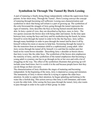Symbolism In Through The Tunnel By Doris Lessing
A part of maturing is finally doing things independently without the supervision from
parents. In her short story, Through the Tunnel , Doris Lessing conveys the concept
of maturing through becoming self sufficient. Lessing uses characterization and
symbolism to show that being self reliant is a part of growing up. The symbolism of
the color brownand the struggle of Jerry going through the tunnel represents the
signs of maturity. Jerry describes the boys as having burned smooth dark brown
skin. In Jerry s point of view, they are described as big boys, men, to Jerry . The
two quotes associate the brown skin with being older and mature. In the time span
between Jerry seeing the boys and Jerry and his motherleaving the beach, he trains
himself to swim through the tunnel in order to be like the big boys. Jerry suffers
through many hardships in order to pass through the tunnel and he does it all by
himself without his mom or anyone to help him. Swimming through the tunnel is
like the transition from an immature child to a sophisticated, young adult. After
Jerry swims through the tunnel all by himself, it is said that his mother puts her
hand on his warm brown shoulder . Describing Jerry s shoulder as brown shows
that Jerry is now like the older boys. The symbolism of the brown skin emphasizes
the maturity of Jerry, and the symbolism of the tunnel emphasizes that becoming a
young adult is a journey one has to go through on his or her own and with a lot of
struggling on the way. The effect of the symbolism illustrates that growing up will
include some hard times, but it is worth it in the end because people know that they
can do things on their own now.
The characterization of Jerry illustrates the stages of maturing and becoming
independent. In the beginning of the story, Jerry is depicted as young and immature.
The immaturity of Jerry is shown when he is trying to capture the older boys
attention. In order to capture their attention, he began splashing and kicking in the
water like a foolish dog. This action conveys that Jerry is still immature, and wants
to join the older kids. After seeing the boys pass through the tunnel, Jerry also wants
to pass through in order to be a part of their group. In order
 
