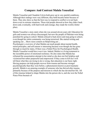 Compare And Contrast Malala Yousafzai
Malala Yousafzai and Claudette Colvin both grew up in very painful conditions.
Although their endings were very different, they both became better because of
them. They also show us that the best way to respond to conflict is to not back
down even in extreme situations. These real people showed us how they didn t back
down and, eventually, with hard work and courage, they made the world a better
place.
Malala Yousafzai s story starts when she was around eleven years old. Education for
girls and women was always discouraged, but now the people of Pakistan were being
punished for going to school. Malala refused to back down and stop going to school,
even though her entire community was being terrorized. She started writing and
speaking out ... Show more content on Helpwriting.net ...
Psychologist s overview of what Malala can teach people about mental health,
moral principles, and self esteem is interesting because even though she has gone
through so much he states, If there was a Nobel Prize for Psychological Health,
Malala Yousafzai would have won it too. Indeed, Malala is a living testament to
the incredible power of emotional resilience. He also states that Malala has
reframed the assassination attempt in her mind so she does not feel helpless and
victimized but rather purposeful and empowered. If they come to kill me I will
tell them what they are trying to do is wrong, that education is our basic right.
Having purpose can help people recover from trauma and become stronger
psychologically than they were before, a phenomenon known as post traumatic
growth. Malala is an amazing example of someone who has thrived after trauma,
primarily because of the purpose and mission to which she has devoted her life. All
of this traumas helped to shape Malala into the person she is, and she won the Nobel
Peace Prize because of
 