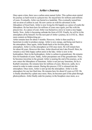 Artler s Journey
Once upon a time, there was a carbon atom named Artler. This carbon atom started
his journey as hard wood in a pinyon tree. He stayed here for millions and millions
of years. Eventually, Artler was buried in a landslide. This eventually turned him
into an atom of carbon in coal. He now carries on with his adventure in the
lithosphere of fossil fuels. Artler is now living his life happily as a piece of coalin the
lithosphere. He has been here for millions of years once again, just like with the
pinyon tree. As a piece of coal, Artler was burned in a stove to warm a nice happy
family. Now, Artler is becoming carbonin the form of CO2. Finally, he will lie in the
atmosphere all by himself. For the next part of Artler s journey, he is CO2 in... Show
more content on Helpwriting.net ...
Artler remains here for about 5 months. However, Artler is then used by a
bacterium in order to produce energy. Artler is now energy, and being sent back to
the atmosphere. Once again, Artler heads back to his favorite place, the
atmosphere. Artler is in the atmosphere as CO2 once more. He will remain here
for about 40 years. However this time, Artler dissolved into Lake Powell. Here, he
remains a nice little happy carbon atom in the lake. Artler is now in the
hydrosphere. Here in the hydrosphere, Artler is carbon in groundwater. He remains
here for hundreds of years. Sadly, Artler precipitates out of the groundwater. Next,
he becomes travertine in the ground. Artler is nearing the end of his journey, as he
now enters the lithosphere of limestone. Artler is not just any limestone, for he is
Kaibab Limestone. He remains here for millions of years. However, sadly, he is
mined in order to make cement. During this process, CO2 is released into the
atmosphere. Once more, Artler is sent up into the atmosphere. Artler is in the
atmosphere for one last final time. He remains here for about 62 years as CO2. He
is finally absorbed by a plant once more. Here, he becomes part of the plant through
photosynthesis. Artler finally ends his journey in the biosphere once more, as a
 