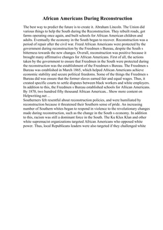 African Americans During Reconstruction
The best way to predict the future is to create it. Abraham Lincoln. The Union did
various things to help the South during the Reconstruction. They rebuilt roads, got
farms operating once again, and built schools for African American children and
adults. Eventually the economy in the South began to recover. Reconstruction was a
period of repair after the civil war. Freed African Americans were protected by the
government during reconstruction by the Freedmen s Bureau, despite the South s
bitterness towards the new changes. Overall, reconstruction was positive because it
brought many affirmative changes for African Americans. First of all, the actions
taken by the government to ensure that Freedmen in the South were protected during
the reconstruction was the establishment of the Freedmen s Bureau. The Freedmen s
Bureau was established in March 1865, which helped African Americans achieve
economic stability and secure political freedoms. Some of the things the Freedmen s
Bureau did was ensure that the former slaves earned fair and equal wages. Thus, it
created specific courts to settle disputes between black workers and white employers.
In addition to this, the Freedmen s Bureau established schools for African Americans.
By 1870, two hundred fifty thousand African American... Show more content on
Helpwriting.net ...
Southerners felt resentful about reconstruction policies, and were humiliated by
reconstruction because it threatened their Southern sense of pride. An increasing
number of Southern whites began to respond in violence to the revolutionary changes
made during reconstruction, such as the change in the South s economy. In addition
to this, racism was still a dominant force in the South. The Ku Klux Klan and other
white supremacist organizations targeted African Americans who opposed white
power. Thus, local Republicans leaders were also targeted if they challenged white
 