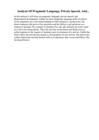 Analysis Of Pragmatic Language, Private Speech, And...
In this analysis I will focus on pragmatic language, private speech, and
phonological development. Gabby has basic pragmatic language skills. Evidence
of her pragmatic use is her understanding in what Julianna is saying to her, the
direct responses she gives to her questions and her ability to ask questions as a
request or demand. For example in utterance five she asks Julianna for some water
as a call to her being thirsty. Then she uses the words please and thank you as a
polite response to her request of wanting water in utterances five and six. Gabby has
times where she uses private speech as self guidance for her actions. She directs her
verbal expressions towards herself such as in utterances four, seven and fifteen. She
lets herself know
 