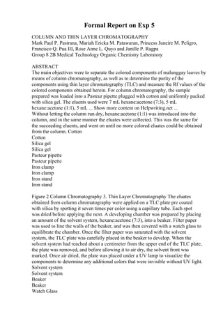 Formal Report on Exp 5
COLUMN AND THIN LAYER CHROMATOGRAPHY
Mark Paul P. Pastrana, Mariah Ericka M. Patawaran, Princess Juneire M. Peligro,
Francisco Q. Pua III, Rose Anne L. Quyo and Janille P. Ragpa
Group 8 2B Medical Technology Organic Chemistry Laboratory
ABSTRACT
The main objectives were to separate the colored components of malunggay leaves by
means of column chromatography, as well as to determine the purity of the
components using thin layer chromatography (TLC) and measure the Rf values of the
colored components obtained herein. For column chromatography, the sample
prepared was loaded into a Pasteur pipette plugged with cotton and uniformly packed
with silica gel. The eluents used were 7 mL hexane:acetone (7:3), 5 mL
hexane:acetone (1:1), 5 mL ... Show more content on Helpwriting.net ...
Without letting the column run dry, hexane:acetone (1:1) was introduced into the
column, and in the same manner the eluates were collected. This was the same for
the succeeding eluents, and went on until no more colored eluates could be obtained
from the column. Cotton
Cotton
Silica gel
Silica gel
Pasteur pipette
Pasteur pipette
Iron clamp
Iron clamp
Iron stand
Iron stand
Figure 2 Column Chromatography 3. Thin Layer Chromatography The eluates
obtained from column chromatography were applied on a TLC plate pre coated
with silica by spotting it seven times per color using a capillary tube. Each spot
was dried before applying the next. A developing chamber was prepared by placing
an amount of the solvent system, hexane:acetone (7:3), into a beaker. Filter paper
was used to line the walls of the beaker, and was then covered with a watch glass to
equilibrate the chamber. Once the filter paper was saturated with the solvent
system, the TLC plate was carefully placed in the beaker to develop. When the
solvent system had reached about a centimeter from the upper end of the TLC plate,
the plate was removed, and before allowing it to air dry, the solvent front was
marked. Once air dried, the plate was placed under a UV lamp to visualize the
components to determine any additional colors that were invisible without UV light.
Solvent system
Solvent system
Beaker
Beaker
Watch Glass
 