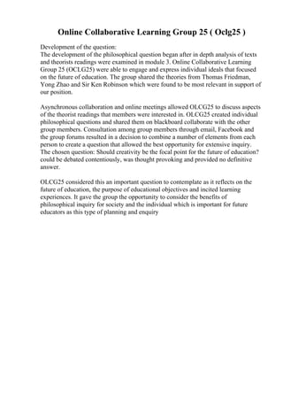 Online Collaborative Learning Group 25 ( Oclg25 )
Development of the question:
The development of the philosophical question began after in depth analysis of texts
and theorists readings were examined in module 3. Online Collaborative Learning
Group 25 (OCLG25) were able to engage and express individual ideals that focused
on the future of education. The group shared the theories from Thomas Friedman,
Yong Zhao and Sir Ken Robinson which were found to be most relevant in support of
our position.
Asynchronous collaboration and online meetings allowed OLCG25 to discuss aspects
of the theorist readings that members were interested in. OLCG25 created individual
philosophical questions and shared them on blackboard collaborate with the other
group members. Consultation among group members through email, Facebook and
the group forums resulted in a decision to combine a number of elements from each
person to create a question that allowed the best opportunity for extensive inquiry.
The chosen question: Should creativity be the focal point for the future of education?
could be debated contentiously, was thought provoking and provided no definitive
answer.
OLCG25 considered this an important question to contemplate as it reflects on the
future of education, the purpose of educational objectives and incited learning
experiences. It gave the group the opportunity to consider the benefits of
philosophical inquiry for society and the individual which is important for future
educators as this type of planning and enquiry
 