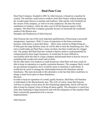 Dual Pane Case
Dual Pane Company, founded in 2001 by John Grayson, is based on a machine he
created. The machine could remove windows from their frames without destroying
the wooden panes known as muntins and mullions. John and his wife Elizabeth are
the owners of the company, as well as its only employees. He does the actual
installation of windows, while she takes care of all the financial aspects of the
company. The Dual Pane Company generally focuses its businessin the residential
market of the Boston area.
Strengths and Weaknesses of John Grayson
John Grayson has one of the most important qualifications of becoming a successful
entrepreneur: experience. With 15 years of experience in the home restoration
business, John knows a great deal about ... Show more content on Helpwriting.net ...
If John goes the large business route, he will be able to raise the franchising cost. This
move would really get Dual Pane s name out there, but there would also be a bigger
risk. The quality that Dual Pane has worked so hard to achieve could potentially be
compromised by these larger businesses. It would also be more difficult to
successfully pitch this idea to a huge company and persuade them to heavily invest in
something that would seem small scale to them.
On the other hand, if he markets to small businesses, Dual Pane will more easily be
able to keep its reputation as a quality restoration business. The company likely would
not get national recognition, but it would be easier to franchise to individuals. It
would also be easier to manage the relationships between the franchisor and the
franchisees. The main downside to this alternative is the fact that John would have to
charge a much lower price to these franchisees.
Decision
In order to keep its reputation of a small, quality business, Dual Pane will franchise
to individuals in the Massachusetts area. This will, of course, mean that Grayson
will have to charge a lower price for this franchising opportunity, but he will also be
able to keep his original vision of being all about quality. This alternative is much less
risky than marketing to large businesses and with the uniqueness of this machine Dual
Pane is practically guaranteed to be a success.
Implementation
John Grayson
 