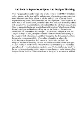 And Polis In SophoclesAntigone And Oedipus The King
When we speak of men and women, what usually comes to mind? Most of the time,
society sees men as the head and the lead provider, whereas the woman represents a
lesser being than men, being labeled as inferior and only exist of having the sole
purpose of caring for the family/household and the offspring(s). This concept can be
traced back to the ancient Greek, where the terms Polis and Oikos essentially defined
both genders. Polis is described as the city state and how the city functioned, whereas
Oikos is seen as the family and how the household functions. When looking at both
SophoclesAntigone and Oedipusthe King, we can see characters that share and
conflict with the idea of these two concepts. The characters, Antigone, Creon, and
Oedipus all began to start getting involved in a complex web of events relating to
the concept of both oikos and polis, and how throughout the story, each whom then
threatens the existence or stability of one of the other of these spheres, by
neglecting or rejecting outright their respective claims, rules and duties. In
Antigone, we come across many conflicts and these conflicts divides the principles
of Oikos and Polis. The Dilemma between both sides of the family had resulted in
a complex web of events that contributes to the idea of both state law and family. In
the story, where Antigone(s) brother was not prepared a proper burial because of the
Arrogant Creon, the idea of Oikos was shown in Antigone, as her own free will had
 