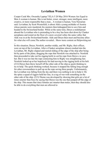 Leviathan Women
Cooper Cook Mrs. Owensby Laptop 7/ELA 5 20 May 2016 Women Are Equal to
Men A woman is human. She is not better, wiser, stronger, more intelligent, more
creative, or more responsible than a man... A woman is human, Vera Narzarian
said. Leviathan, by Scott Westerfeld, is about Alek a young archduke of Austria
whose parents were murdered, his mentors then kidnapped him to save him and
headed to the Switzerland border. While at the same time, Deryn a midshipman
aboard the Leviathan who is pretending to be a boy has been shot down by Clanker
aeroplanes and rested on the floor of a snow covered valley the same valley that
Alek was in at the Switzerland border. Alek and Deryn then meet and become allies
for what else will come.The author revealed... Show more content on Helpwriting.net
...
In this situation, Deryn, Newkirk, another middy, and Mr. Rigby, their officer,
were on top of the Leviathan. After a Clanker aeroplane almost crashed into the
Leviathan, Mr. Rigby slipped and started sliding of the edge of the ship after being
hit by parts of the plane, dragging the rope that Newkirk was attached to. Newkirk
then proceeded to take out his rigging knife to cut his rope from Deryn s to save
her. But it was too late the rope connecting him to Rigby was straightening fast.
Newkirk looked up at her hopelessly his had moving to the rigging knife at his belt.
(212) Deryn then threw herself off the other side of the ship as quick thinking to
try to help. The quick thinking worked, because it stopped the falling long enough
for other crewmembers to pull up on the rope saving three people. Unfortunately,
the Leviathan was falling from the sky and there was nothing to do to help it. On
the spine a squad of riggers held her line, in a tug of war with something on the
other side of the ship. (213) Theme was developed by showing that girls are a lot of
times smarter than boys by saying that Deryn was the one that jumped off the edge of
the ship. This means that since females are smarter than males, then they should also
be able to do everything that men are allowed to
 