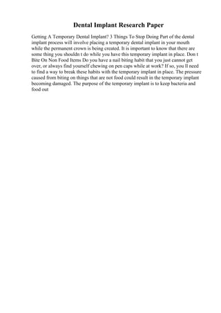 Dental Implant Research Paper
Getting A Temporary Dental Implant? 3 Things To Stop Doing Part of the dental
implant process will involve placing a temporary dental implant in your mouth
while the permanent crown is being created. It is important to know that there are
some thing you shouldn t do while you have this temporary implant in place. Don t
Bite On Non Food Items Do you have a nail biting habit that you just cannot get
over, or always find yourself chewing on pen caps while at work? If so, you ll need
to find a way to break these habits with the temporary implant in place. The pressure
caused from biting on things that are not food could result in the temporary implant
becoming damaged. The purpose of the temporary implant is to keep bacteria and
food out
 