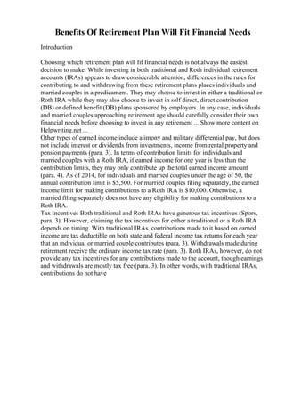 Benefits Of Retirement Plan Will Fit Financial Needs
Introduction
Choosing which retirement plan will fit financial needs is not always the easiest
decision to make. While investing in both traditional and Roth individual retirement
accounts (IRAs) appears to draw considerable attention, differences in the rules for
contributing to and withdrawing from these retirement plans places individuals and
married couples in a predicament. They may choose to invest in either a traditional or
Roth IRA while they may also choose to invest in self direct, direct contribution
(DB) or defined benefit (DB) plans sponsored by employers. In any case, individuals
and married couples approaching retirement age should carefully consider their own
financial needs before choosing to invest in any retirement ... Show more content on
Helpwriting.net ...
Other types of earned income include alimony and military differential pay, but does
not include interest or dividends from investments, income from rental property and
pension payments (para. 3). In terms of contribution limits for individuals and
married couples with a Roth IRA, if earned income for one year is less than the
contribution limits, they may only contribute up the total earned income amount
(para. 4). As of 2014, for individuals and married couples under the age of 50, the
annual contribution limit is $5,500. For married couples filing separately, the earned
income limit for making contributions to a Roth IRA is $10,000. Otherwise, a
married filing separately does not have any eligibility for making contributions to a
Roth IRA.
Tax Incentives Both traditional and Roth IRAs have generous tax incentives (Spors,
para. 3). However, claiming the tax incentives for either a traditional or a Roth IRA
depends on timing. With traditional IRAs, contributions made to it based on earned
income are tax deductible on both state and federal income tax returns for each year
that an individual or married couple contributes (para. 3). Withdrawals made during
retirement receive the ordinary income tax rate (para. 3). Roth IRAs, however, do not
provide any tax incentives for any contributions made to the account, though earnings
and withdrawals are mostly tax free (para. 3). In other words, with traditional IRAs,
contributions do not have
 