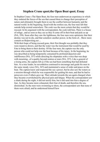 Stephen Crane quot;the Open Boat quot; Essay
In Stephen Crane s The Open Boat, the four men underwent an experience in which
they endured the forces of the sea that caused them to change their perception of
nature and ultimately brought them to see the conflict between humanity and the
natural world. In the beginning, faced with the restless sea, the four men felt that
outside help existed somewhere. The cook was the most certain that they would be
rescued. In his argument with the correspondent, the cook told him, There is a house
of refuge...and as soon as they see us they ll come off in their boat and pick us up
(NA, 358). Soon after they saw the lighthouse, the four men were optimistic that their
destiny was not to die, and that somehow another power, in the form of... Show more
content on Helpwriting.net ...
With their hope of being rescued gone, their first thought was probably that they
were meant to drown, and that the water was the instrument that would be used by
Fate to bring them to their destiny. Of the four men, the captain was the only
person who could not help row the boat because of his injury. In the beginning, he
was described as being temporarily consumed by profound dejection and
indifference (NA, 357) while directing his shipmates with a voice that was deep
with mourning...of a quality beyond oration or tears (NA, 357). Like a general of
a losing army, the captain felt as if the sea had been something that had defeated
him. As a true leader, he nevertheless continued to encourage and guide his men in
the same steady voice (NA, 367) and maintained a sense of order and peace on the
boat. The captain knew and respected the sea s power, but he also saw the waters as
a mission through which he was responsible for guiding his men, and that he had to
persevere even if others gave up. Their attitude towards the sea again changed when
they became overwhelmed by physical pain and fatigue. When the correspondent saw
a shark during the night, it did not terrify him, but it did send into him a degree of
fear. As they became more exhausted, their fear of death, and therefore the sea,
diminished. As the men were swimming to shore, the correspondent saw that none of
them were afraid, and he understood himself how
 
