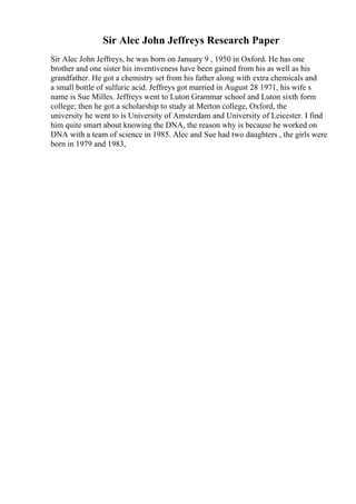 Sir Alec John Jeffreys Research Paper
Sir Alec John Jeffreys, he was born on January 9 , 1950 in Oxford. He has one
brother and one sister his inventiveness have been gained from his as well as his
grandfather. He got a chemistry set from his father along with extra chemicals and
a small bottle of sulfuric acid. Jeffreys got married in August 28 1971, his wife s
name is Sue Milles. Jeffreys went to Luton Grammar school and Luton sixth form
college; then he got a scholarship to study at Merton college, Oxford, the
university he went to is University of Amsterdam and University of Leicester. I find
him quite smart about knowing the DNA, the reason why is because he worked on
DNA with a team of science in 1985. Alec and Sue had two daughters , the girls were
born in 1979 and 1983,
 