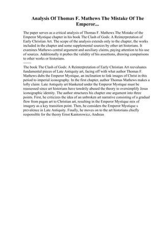 Analysis Of Thomas F. Mathews The Mistake Of The
Emperor...
The paper serves as a critical analysis of Thomas F. Mathews The Mistake of the
Emperor Mystique chapter in his book The Clash of Gods: A Reinterpretation of
Early Christian Art. The scope of the analysis extends only to the chapter, the works
included in the chapter and some supplemental sources by other art historians. It
examines Mathews central argument and auxiliary claims, paying attention to his use
of sources. Additionally it probes the validity of his assertions, drawing comparisons
to other works or historians.
~~~~
The book The Clash of Gods: A Reinterpretation of Early Christian Art reevaluates
fundamental pieces of Late Antiquity art, facing off with what author Thomas F.
Mathews dubs the Emperor Mystique, an inclination to link images of Christ in this
period to imperial iconography. In the first chapter, author Thomas Mathews makes a
lofty claim: Late Antiquity art blanketed under the Emperor Mystique must be
reassessed since art historians have tawdrily abused the theory to oversimplify Jesus
iconographic identity. The author structures his chapter one argument into three
points. First, he criticizes the idea of an unbroken art narrative consisting of a gradual
flow from pagan art to Christian art, resulting in the Emperor Mystique mix of
imagery as a key transition point. Then, he considers the Emperor Mystique s
prevalence in Late Antiquity. Finally, he moves on to the art historians chiefly
responsible for the theory Ernst Kantorowicz, Andreas
 