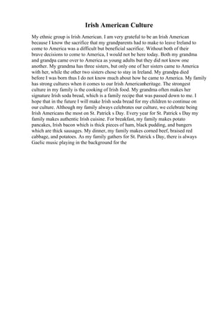 Irish American Culture
My ethnic group is Irish American. I am very grateful to be an Irish American
because I know the sacrifice that my grandparents had to make to leave Ireland to
come to America was a difficult but beneficial sacrifice. Without both of their
brave decisions to come to America, I would not be here today. Both my grandma
and grandpa came over to America as young adults but they did not know one
another. My grandma has three sisters, but only one of her sisters came to America
with her, while the other two sisters chose to stay in Ireland. My grandpa died
before I was born thus I do not know much about how he came to America. My family
has strong cultures when it comes to our Irish Americanheritage. The strongest
culture in my family is the cooking of Irish food. My grandma often makes her
signature Irish soda bread, which is a family recipe that was passed down to me. I
hope that in the future I will make Irish soda bread for my children to continue on
our culture. Although my family always celebrates our culture, we celebrate being
Irish Americans the most on St. Patrick s Day. Every year for St. Patrick s Day my
family makes authentic Irish cuisine. For breakfast, my family makes potato
pancakes, Irish bacon which is thick pieces of ham, black pudding, and bangers
which are thick sausages. My dinner, my family makes corned beef, braised red
cabbage, and potatoes. As my family gathers for St. Patrick s Day, there is always
Gaelic music playing in the background for the
 